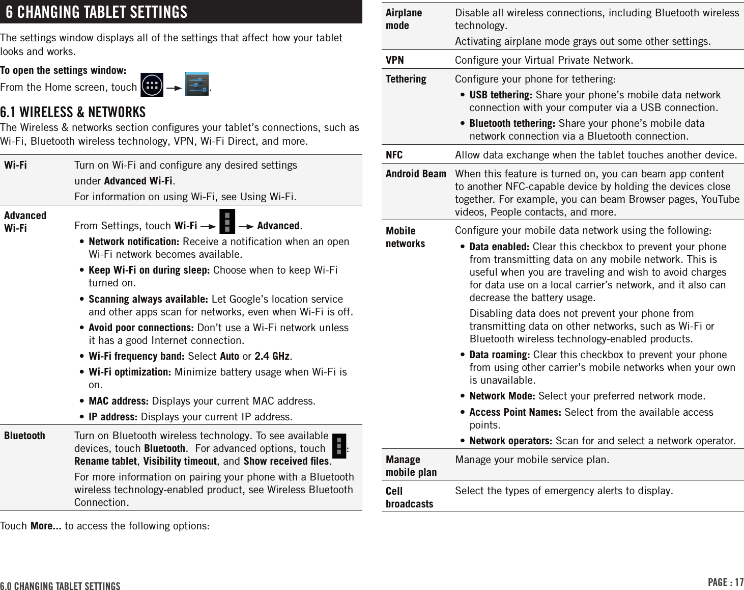 PAGE : 176.0 CHANGING TABLET SETTINGS6 CHANGING TABLET SETTINGSThe settings window displays all of the settings that affect how your tablet looks and works.To open the settings window: From the Home screen, touch      .6.1 WIRELESS &amp; NETWORKSThe Wireless &amp; networks section conﬁgures your tablet’s connections, such as Wi-Fi, Bluetooth wireless technology, VPN, Wi-Fi Direct, and more.Wi-Fi Turn on Wi-Fi and conﬁgure any desired settingsunder Advanced Wi-Fi.For information on using Wi-Fi, see Using Wi-Fi.Advanced Wi-Fi From Settings, touch Wi-Fi       Advanced.•  Network  notiﬁcation: Receive a notiﬁcation when an open Wi-Fi network becomes available.• Keep Wi-Fi on during sleep: Choose when to keep Wi-Fi turned on.•  Scanning always available: Let Google’s location service and other apps scan for networks, even when Wi-Fi is off.•  Avoid poor connections: Don’t use a Wi-Fi network unless it has a good Internet connection.•  Wi-Fi frequency band: Select Auto or 2.4 GHz.•  Wi-Fi optimization: Minimize battery usage when Wi-Fi is on.• MAC address: Displays your current MAC address.• IP address: Displays your current IP address.Bluetooth Turn on Bluetooth wireless technology. To see available devices, touch Bluetooth.  For advanced options, touch   : Rename tablet, Visibility timeout, and Show received ﬁles.For more information on pairing your phone with a Bluetooth wireless technology-enabled product, see Wireless Bluetooth Connection.Touch More... to access the following options:Airplane modeDisable all wireless connections, including Bluetooth wireless technology.Activating airplane mode grays out some other settings.VPN Conﬁgure your Virtual Private Network.Tethering Conﬁgure your phone for tethering:• USB tethering: Share your phone’s mobile data network connection with your computer via a USB connection.• Bluetooth tethering: Share your phone’s mobile data network connection via a Bluetooth connection.NFC Allow data exchange when the tablet touches another device.Android Beam When this feature is turned on, you can beam app content to another NFC-capable device by holding the devices close together. For example, you can beam Browser pages, YouTube videos, People contacts, and more.Mobile networksConﬁgure your mobile data network using the following:• Data enabled: Clear this checkbox to prevent your phone from transmitting data on any mobile network. This is useful when you are traveling and wish to avoid charges for data use on a local carrier’s network, and it also can decrease the battery usage.Disabling data does not prevent your phone from transmitting data on other networks, such as Wi-Fi or Bluetooth wireless technology-enabled products.•  Data  roaming: Clear this checkbox to prevent your phone from using other carrier’s mobile networks when your own is unavailable.•  Network Mode: Select your preferred network mode.• Access Point Names: Select from the available access points.• Network operators: Scan for and select a network operator.Manage mobile planManage your mobile service plan.Cell broadcastsSelect the types of emergency alerts to display.