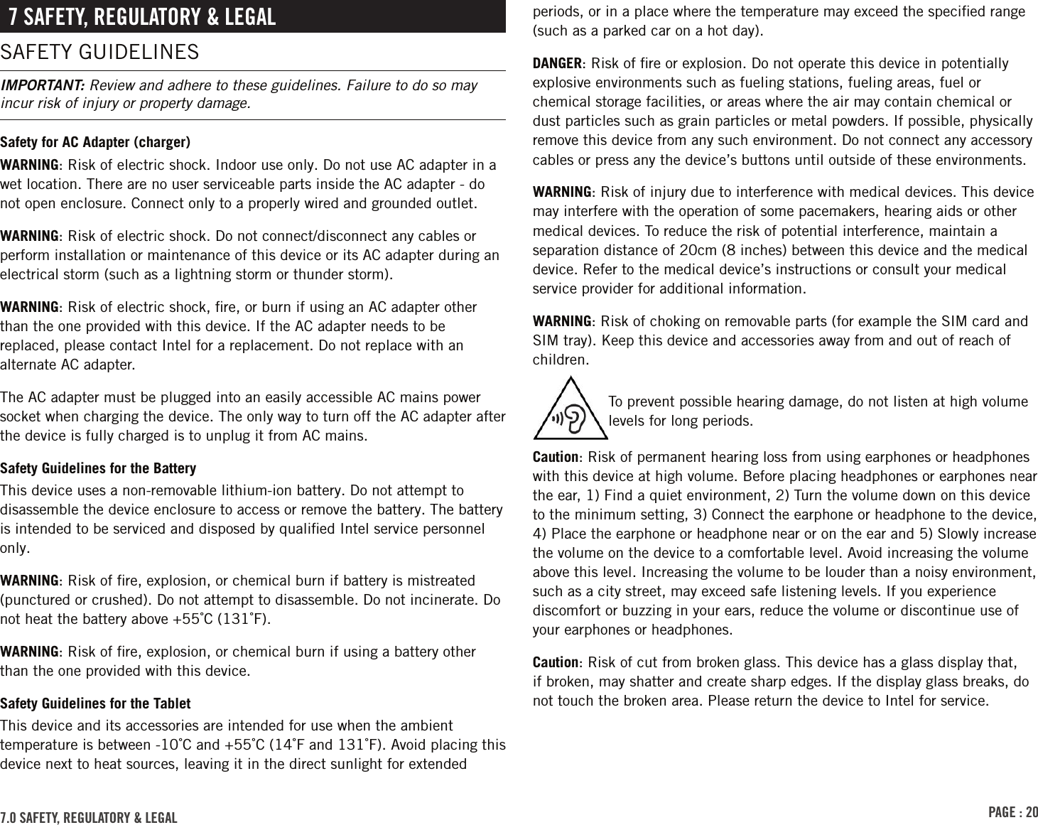 PAGE : 207.0 SAFETY, REGULATORY &amp; LEGAL7 SAFETY, REGULATORY &amp; LEGALSAFETY GUIDELINESIMPORTANT: Review and adhere to these guidelines. Failure to do so may incur risk of injury or property damage.Safety for AC Adapter (charger)WARNING: Risk of electric shock. Indoor use only. Do not use AC adapter in a wet location. There are no user serviceable parts inside the AC adapter - do not open enclosure. Connect only to a properly wired and grounded outlet.WARNING: Risk of electric shock. Do not connect/disconnect any cables or perform installation or maintenance of this device or its AC adapter during an electrical storm (such as a lightning storm or thunder storm).WARNING: Risk of electric shock, ﬁre, or burn if using an AC adapter other than the one provided with this device. If the AC adapter needs to be replaced, please contact Intel for a replacement. Do not replace with an alternate AC adapter.The AC adapter must be plugged into an easily accessible AC mains power socket when charging the device. The only way to turn off the AC adapter after the device is fully charged is to unplug it from AC mains.Safety Guidelines for the BatteryThis device uses a non-removable lithium-ion battery. Do not attempt to disassemble the device enclosure to access or remove the battery. The battery is intended to be serviced and disposed by qualiﬁed Intel service personnel only.WARNING: Risk of ﬁre, explosion, or chemical burn if battery is mistreated (punctured or crushed). Do not attempt to disassemble. Do not incinerate. Do not heat the battery above +55˚C (131˚F).WARNING: Risk of ﬁre, explosion, or chemical burn if using a battery other than the one provided with this device.Safety Guidelines for the TabletThis device and its accessories are intended for use when the ambient temperature is between -10˚C and +55˚C (14˚F and 131˚F). Avoid placing this device next to heat sources, leaving it in the direct sunlight for extended periods, or in a place where the temperature may exceed the speciﬁed range (such as a parked car on a hot day).DANGER: Risk of ﬁre or explosion. Do not operate this device in potentially explosive environments such as fueling stations, fueling areas, fuel or chemical storage facilities, or areas where the air may contain chemical or dust particles such as grain particles or metal powders. If possible, physically remove this device from any such environment. Do not connect any accessory cables or press any the device’s buttons until outside of these environments.WARNING: Risk of injury due to interference with medical devices. This device may interfere with the operation of some pacemakers, hearing aids or other medical devices. To reduce the risk of potential interference, maintain a separation distance of 20cm (8 inches) between this device and the medical device. Refer to the medical device’s instructions or consult your medical service provider for additional information.WARNING: Risk of choking on removable parts (for example the SIM card and SIM tray). Keep this device and accessories away from and out of reach of children.To prevent possible hearing damage, do not listen at high volume levels for long periods.Caution: Risk of permanent hearing loss from using earphones or headphones with this device at high volume. Before placing headphones or earphones near the ear, 1) Find a quiet environment, 2) Turn the volume down on this device to the minimum setting, 3) Connect the earphone or headphone to the device, 4) Place the earphone or headphone near or on the ear and 5) Slowly increase the volume on the device to a comfortable level. Avoid increasing the volume above this level. Increasing the volume to be louder than a noisy environment, such as a city street, may exceed safe listening levels. If you experience discomfort or buzzing in your ears, reduce the volume or discontinue use of your earphones or headphones.Caution: Risk of cut from broken glass. This device has a glass display that, if broken, may shatter and create sharp edges. If the display glass breaks, do not touch the broken area. Please return the device to Intel for service.