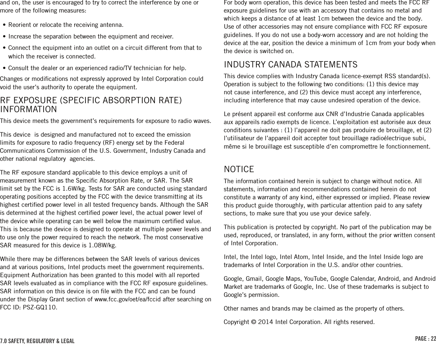 PAGE : 22and on, the user is encouraged to try to correct the interference by one or more of the following measures:• Reorient or relocate the receiving antenna.• Increase the separation between the equipment and receiver.• Connect the equipment into an outlet on a circuit different from that to which the receiver is connected.• Consult the dealer or an experienced radio/TV technician for help.Changes or modiﬁcations not expressly approved by Intel Corporation could void the user’s authority to operate the equipment.RF EXPOSURE (SPECIFIC ABSORPTION RATE) INFORMATIONThis device meets the government’s requirements for exposure to radio waves.This device  is designed and manufactured not to exceed the emission limits for exposure to radio frequency (RF) energy set by the Federal Communications Commission of the U.S. Government, Industry Canada and other national regulatory  agencies.The RF exposure standard applicable to this device employs a unit of measurement known as the Speciﬁc Absorption Rate, or SAR. The SAR limit set by the FCC is 1.6W/kg. Tests for SAR are conducted using standard operating positions accepted by the FCC with the device transmitting at its highest certiﬁed power level in all tested frequency bands. Although the SAR is determined at the highest certiﬁed power level, the actual power level of the device while operating can be well below the maximum certiﬁed value. This is because the device is designed to operate at multiple power levels and to use only the power required to reach the network. The most conservative SAR measured for this device is 1.08W/kg.While there may be differences between the SAR levels of various devices and at various positions, Intel products meet the government requirements. Equipment Authorization has been granted to this model with all reported SAR levels evaluated as in compliance with the FCC RF exposure guidelines. SAR information on this device is on ﬁle with the FCC and can be found under the Display Grant section of www.fcc.gov/oet/ea/fccid after searching on FCC ID: PSZ-GQ110.7.0 SAFETY, REGULATORY &amp; LEGALFor body worn operation, this device has been tested and meets the FCC RF exposure guidelines for use with an accessory that contains no metal and which keeps a distance of at least 1cm between the device and the body. Use of other accessories may not ensure compliance with FCC RF exposure guidelines. If you do not use a body-worn accessory and are not holding the device at the ear, position the device a minimum of 1cm from your body when the device is switched on.INDUSTRY CANADA STATEMENTSThis device complies with Industry Canada licence-exempt RSS standard(s). Operation is subject to the following two conditions: (1) this device may not cause interference, and (2) this device must accept any interference, including interference that may cause undesired operation of the device.Le présent appareil est conforme aux CNR d’Industrie Canada applicables aux appareils radio exempts de licence. L’exploitation est autorisée aux deux conditions suivantes : (1) l’appareil ne doit pas produire de brouillage, et (2) l’utilisateur de l’appareil doit accepter tout brouillage radioélectrique subi, même si le brouillage est susceptible d’en compromettre le fonctionnement.NOTICEThe information contained herein is subject to change without notice. All statements, information and recommendations contained herein do not constitute a warranty of any kind, either expressed or implied. Please review this product guide thoroughly, with particular attention paid to any safety sections, to make sure that you use your device safely.This publication is protected by copyright. No part of the publication may be used, reproduced, or translated, in any form, without the prior written consent of Intel Corporation.Intel, the Intel logo, Intel Atom, Intel Inside, and the Intel Inside logo are trademarks of Intel Corporation in the U.S. and/or other countries.Google, Gmail, Google Maps, YouTube, Google Calendar, Android, and Android Market are trademarks of Google, Inc. Use of these trademarks is subject to Google’s permission.Other names and brands may be claimed as the property of others.Copyright © 2014 Intel Corporation. All rights reserved.