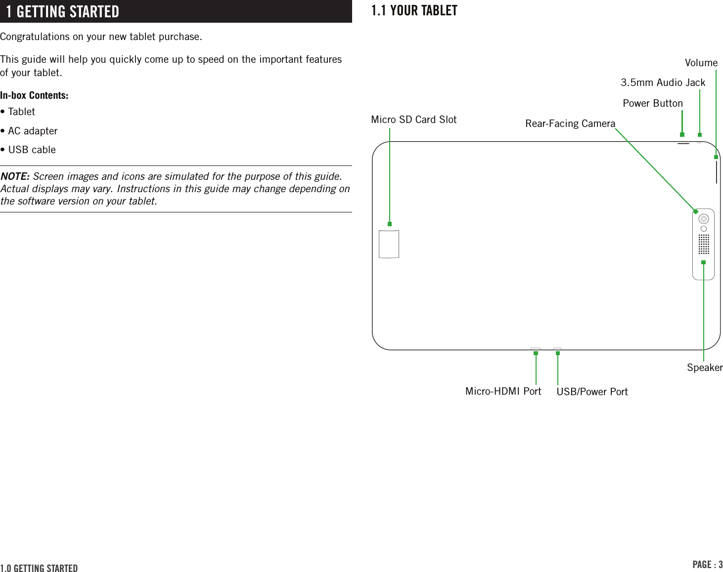 PAGE : 31.1 YOUR TABLET1 GETTING STARTEDCongratulations on your new tablet purchase.This guide will help you quickly come up to speed on the important features of your tablet.In-box Contents:• Tablet• AC adapter• USB cableNOTE: Screen images and icons are simulated for the purpose of this guide. Actual displays may vary. Instructions in this guide may change depending on the software version on your tablet.Rear-Facing Camera3.5mm Audio Jack1.0 GETTING STARTED Micro SD Card SlotUSB/Power PortSpeakerMicro-HDMI PortVolumePower Button