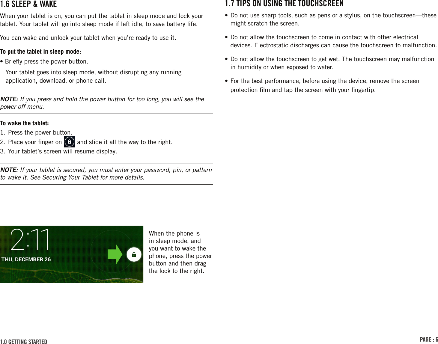 PAGE : 61.7 TIPS ON USING THE TOUCHSCREEN•  Do not use sharp tools, such as pens or a stylus, on the touchscreen—these might scratch the screen.• Do not allow the touchscreen to come in contact with other electrical devices. Electrostatic discharges can cause the touchscreen to malfunction.• Do not allow the touchscreen to get wet. The touchscreen may malfunction in humidity or when exposed to water.• For the best performance, before using the device, remove the screen protection ﬁlm and tap the screen with your ﬁngertip.1.0 GETTING STARTED 1.6 SLEEP &amp; WAKE When your tablet is on, you can put the tablet in sleep mode and lock your tablet. Your tablet will go into sleep mode if left idle, to save battery life. You can wake and unlock your tablet when you’re ready to use it.To put the tablet in sleep mode:• Brieﬂy press the power button.Your tablet goes into sleep mode, without disrupting any running application, download, or phone call.NOTE: If you press and hold the power button for too long, you will see the power off menu.To wake the tablet:1. Press the power button.2. Place your ﬁnger on   and slide it all the way to the right.3. Your tablet’s screen will resume display.NOTE: If your tablet is secured, you must enter your password, pin, or pattern to wake it. See Securing Your Tablet for more details.When the phone is in sleep mode, and you want to wake the phone, press the power button and then drag the lock to the right. 