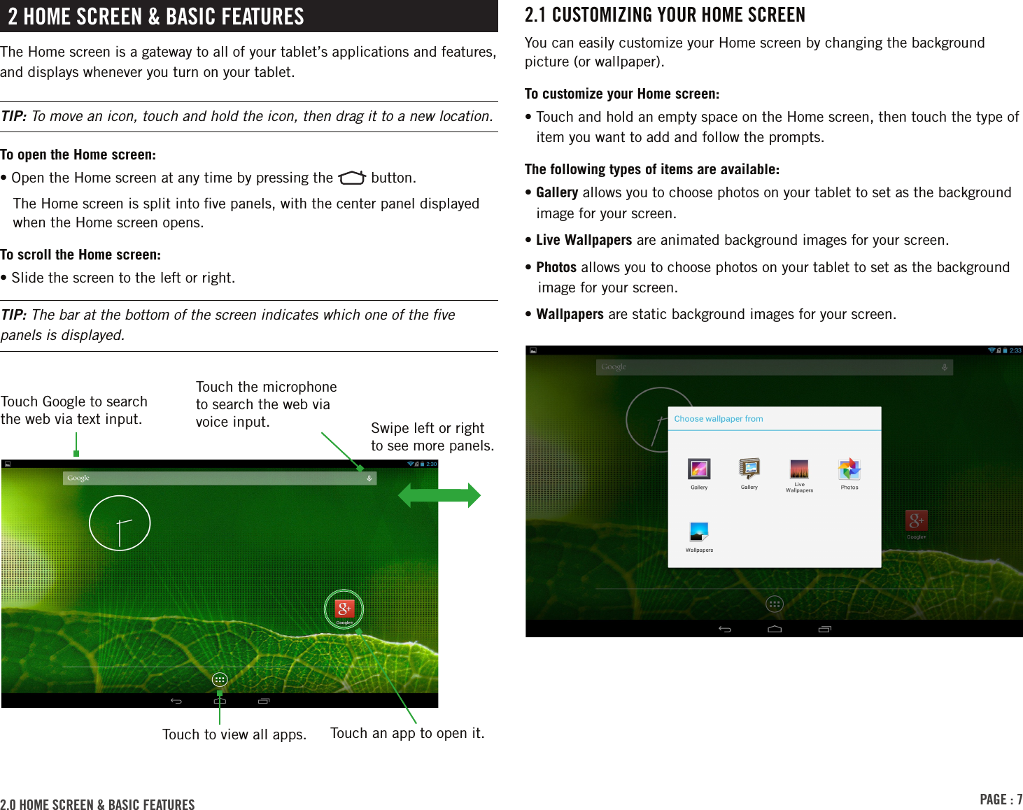 PAGE : 72.1 CUSTOMIZING YOUR HOME SCREENYou can easily customize your Home screen by changing the background picture (or wallpaper).To customize your Home screen:•  Touch and hold an empty space on the Home screen, then touch the type of item you want to add and follow the prompts.The following types of items are available:•  Gallery allows you to choose photos on your tablet to set as the background image for your screen.• Live Wallpapers are animated background images for your screen.• Photos allows you to choose photos on your tablet to set as the background image for your screen.•  Wallpapers are static background images for your screen. 2 HOME SCREEN &amp; BASIC FEATURESThe Home screen is a gateway to all of your tablet’s applications and features, and displays whenever you turn on your tablet.TIP: To move an icon, touch and hold the icon, then drag it to a new location.To open the Home screen:• Open the Home screen at any time by pressing the   button.The Home screen is split into ﬁve panels, with the center panel displayed when the Home screen opens.To scroll the Home screen:• Slide the screen to the left or right.TIP: The bar at the bottom of the screen indicates which one of the ﬁve panels is displayed.2.0 HOME SCREEN &amp; BASIC FEATURES Touch to view all apps.Swipe left or right to see more panels.Touch Google to search the web via text input.Touch the microphone to search the web via voice input.Touch an app to open it.