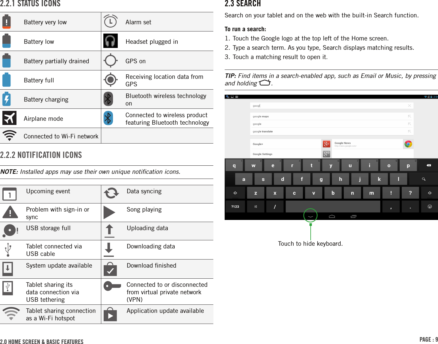 PAGE : 92.0 HOME SCREEN &amp; BASIC FEATURES 2.3 SEARCHSearch on your tablet and on the web with the built-in Search function.To run a search:1. Touch the Google logo at the top left of the Home screen.2. Type a search term. As you type, Search displays matching results.3. Touch a matching result to open it.TIP: Find items in a search-enabled app, such as Email or Music, by pressing and holding  .2.2.1 STATUS ICONSBattery very low Alarm setBattery low Headset plugged inBattery partially drained GPS onBattery full Receiving location data from GPSBattery charging Bluetooth wireless technology onAirplane mode Connected to wireless product featuring Bluetooth technologyConnected to Wi-Fi network2.2.2 NOTIFICATION ICONSNOTE: Installed apps may use their own unique notiﬁcation icons.Upcoming event Data syncingProblem with sign-in or syncSong playingUSB storage full Uploading dataTablet connected via  USB cableDownloading dataSystem update available Download ﬁnishedTablet sharing its  data connection via  USB tetheringConnected to or disconnected from virtual private network (VPN)Tablet sharing connection as a Wi-Fi hotspotApplication update availableTouch to hide keyboard.