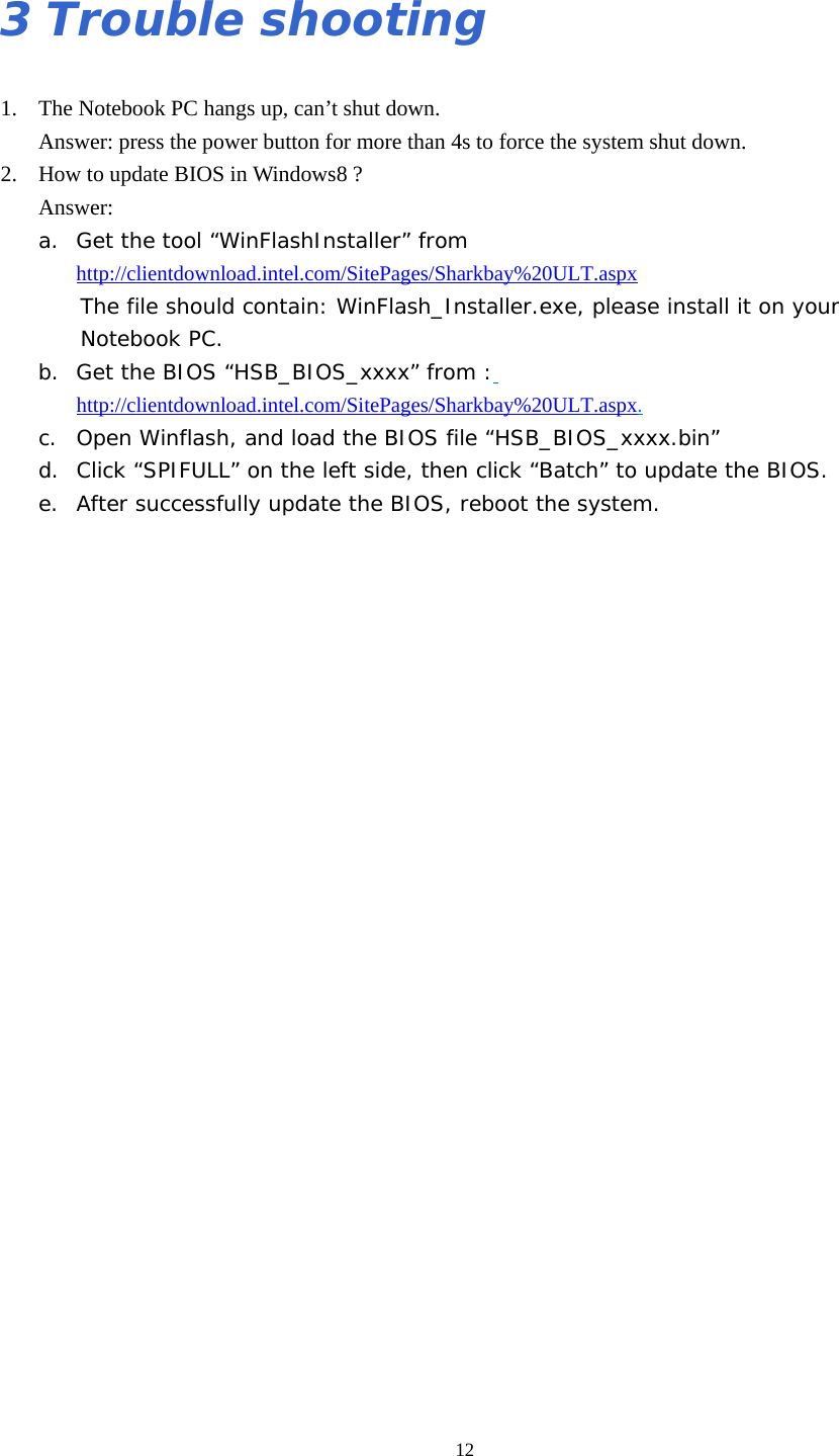  123 Trouble shooting 1. The Notebook PC hangs up, can’t shut down. Answer: press the power button for more than 4s to force the system shut down. 2. How to update BIOS in Windows8 ? Answer: a. Get the tool “WinFlashInstaller” from http://clientdownload.intel.com/SitePages/Sharkbay%20ULT.aspx The file should contain: WinFlash_Installer.exe, please install it on your  Notebook PC. b. Get the BIOS “HSB_BIOS_xxxx” from : http://clientdownload.intel.com/SitePages/Sharkbay%20ULT.aspx. c. Open Winflash, and load the BIOS file “HSB_BIOS_xxxx.bin” d. Click “SPIFULL” on the left side, then click “Batch” to update the BIOS. e. After successfully update the BIOS, reboot the system.                           