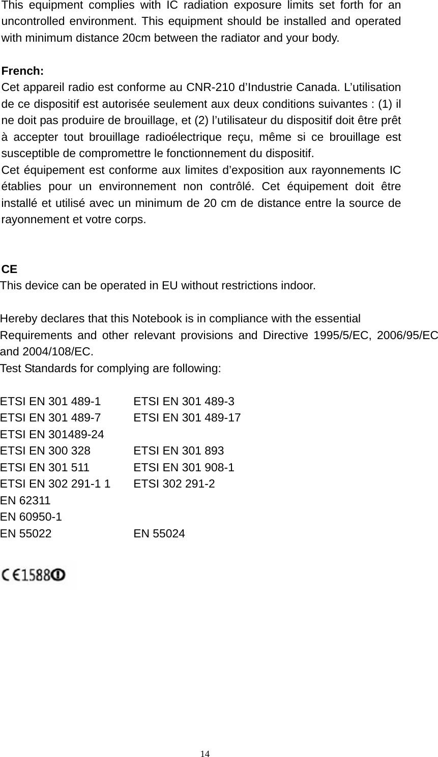  14This equipment complies with IC radiation exposure limits set forth for an uncontrolled environment. This equipment should be installed and operated with minimum distance 20cm between the radiator and your body.    French:  Cet appareil radio est conforme au CNR-210 d’Industrie Canada. L’utilisation de ce dispositif est autorisée seulement aux deux conditions suivantes : (1) il ne doit pas produire de brouillage, et (2) l’utilisateur du dispositif doit être prêt à accepter tout brouillage radioélectrique reçu, même si ce brouillage est susceptible de compromettre le fonctionnement du dispositif.   Cet équipement est conforme aux limites d’exposition aux rayonnements IC établies pour un environnement non contrôlé. Cet équipement doit être installé et utilisé avec un minimum de 20 cm de distance entre la source de rayonnement et votre corps.   CE    This device can be operated in EU without restrictions indoor.  Hereby declares that this Notebook is in compliance with the essential   Requirements and other relevant provisions and Directive 1995/5/EC, 2006/95/EC and 2004/108/EC. Test Standards for complying are following:  ETSI EN 301 489-1    ETSI EN 301 489-3 ETSI EN 301 489-7  ETSI EN 301 489-17 ETSI EN 301489-24     ETSI EN 300 328    ETSI EN 301 893 ETSI EN 301 511    ETSI EN 301 908-1 ETSI EN 302 291-1 1  ETSI 302 291-2 EN 62311 EN 60950-1 EN 55022  EN 55024     