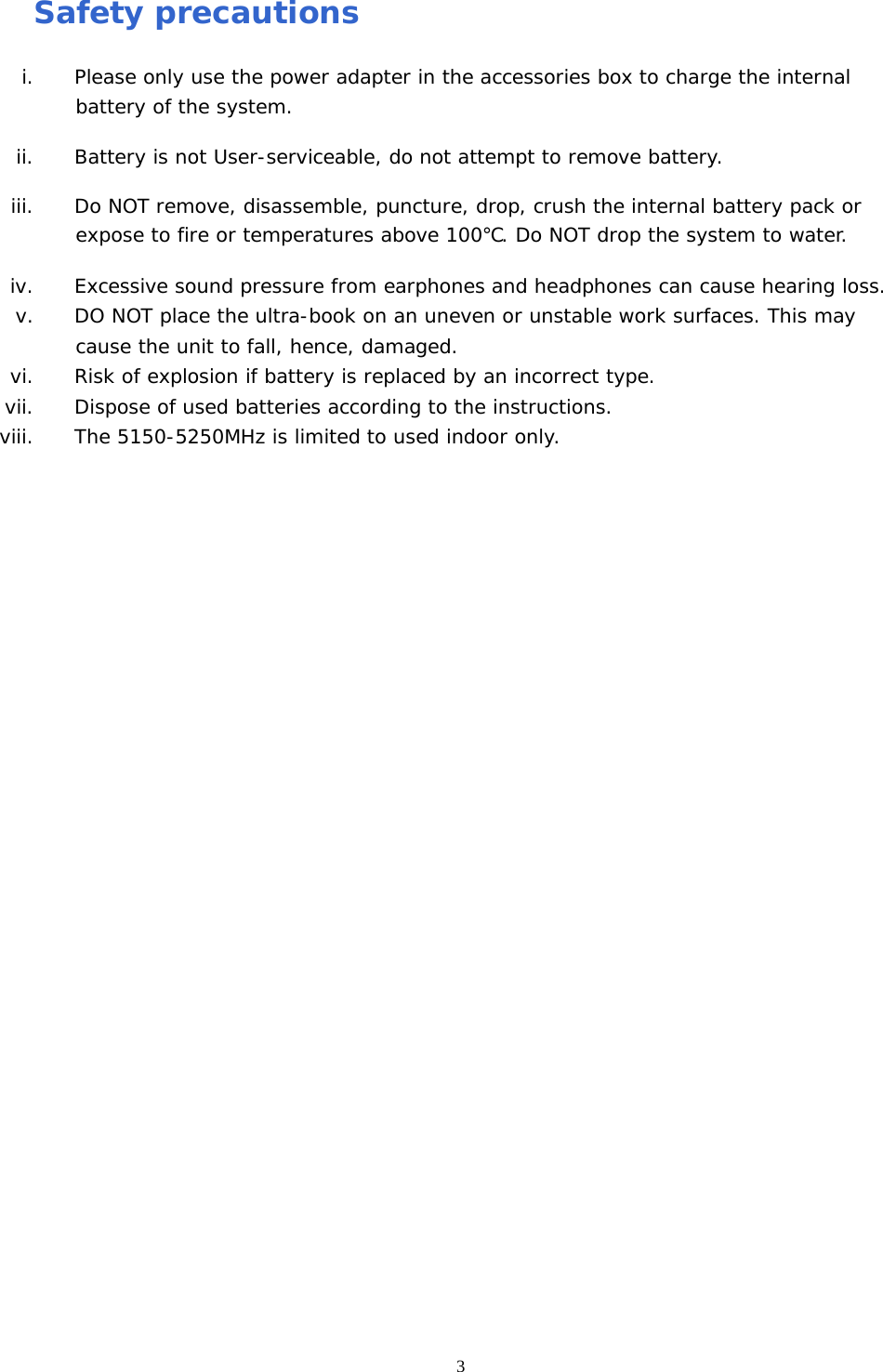  3Safety precautions i. Please only use the power adapter in the accessories box to charge the internal battery of the system. ii. Battery is not User-serviceable, do not attempt to remove battery.  iii. Do NOT remove, disassemble, puncture, drop, crush the internal battery pack or expose to fire or temperatures above 100℃. Do NOT drop the system to water. iv. Excessive sound pressure from earphones and headphones can cause hearing loss. v. DO NOT place the ultra-book on an uneven or unstable work surfaces. This may cause the unit to fall, hence, damaged. vi. Risk of explosion if battery is replaced by an incorrect type. vii. Dispose of used batteries according to the instructions. viii. The 5150-5250MHz is limited to used indoor only.  