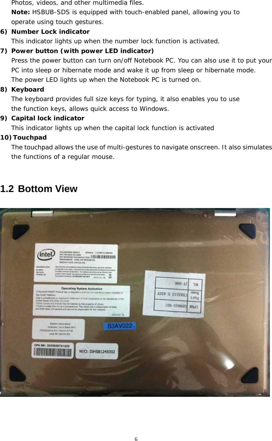  6Photos, videos, and other multimedia files. Note: HSBUB-SDS is equipped with touch-enabled panel, allowing you to  operate using touch gestures. 6) Number Lock indicator This indicator lights up when the number lock function is activated. 7) Power button (with power LED indicator) Press the power button can turn on/off Notebook PC. You can also use it to put your PC into sleep or hibernate mode and wake it up from sleep or hibernate mode.  The power LED lights up when the Notebook PC is turned on. 8) Keyboard The keyboard provides full size keys for typing, it also enables you to use  the function keys, allows quick access to Windows. 9) Capital lock indicator This indicator lights up when the capital lock function is activated 10) Touchpad The touchpad allows the use of multi-gestures to navigate onscreen. It also simulates the functions of a regular mouse.  1.2 Bottom View     
