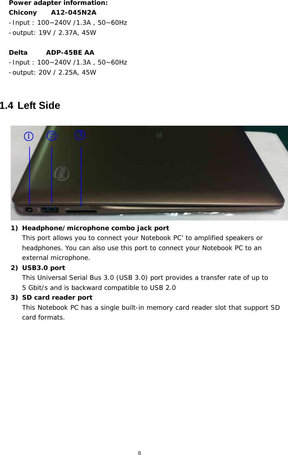  8Power adapter information: Chicony      A12-045N2A - Input : 100~240V /1.3A , 50~60Hz - output: 19V / 2.37A, 45W  Delta        ADP-45BE AA - Input : 100~240V /1.3A , 50~60Hz - output: 20V / 2.25A, 45W  1.4 Left Side  1) Headphone/microphone combo jack port This port allows you to connect your Notebook PC’ to amplified speakers or headphones. You can also use this port to connect your Notebook PC to an external microphone. 2) USB3.0 port This Universal Serial Bus 3.0 (USB 3.0) port provides a transfer rate of up to  5 Gbit/s and is backward compatible to USB 2.0 3) SD card reader port This Notebook PC has a single built-in memory card reader slot that support SD card formats.  