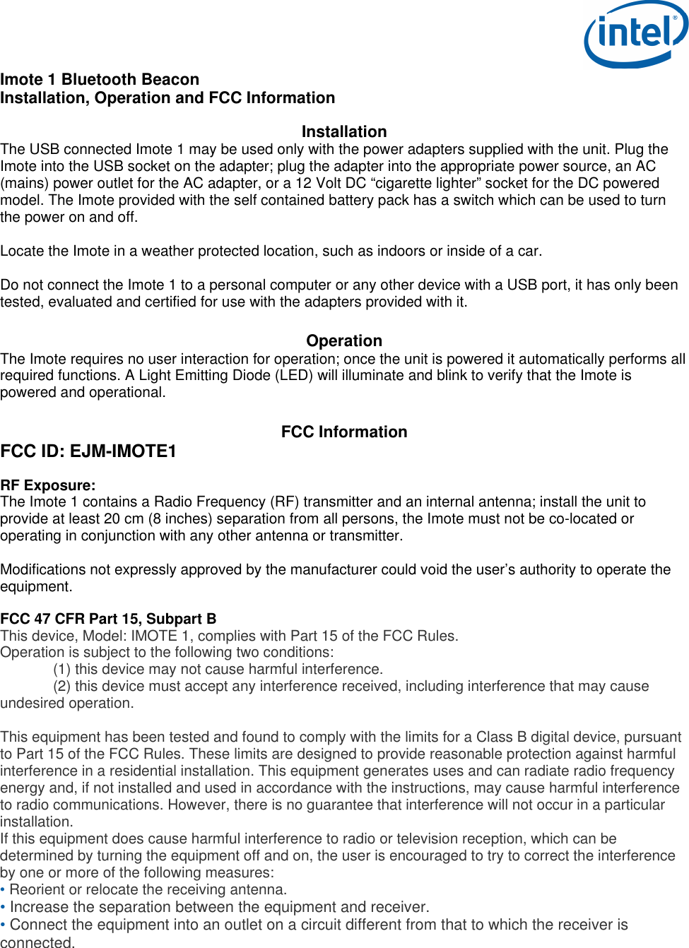  Imote 1 Bluetooth Beacon Installation, Operation and FCC Information  Installation The USB connected Imote 1 may be used only with the power adapters supplied with the unit. Plug the Imote into the USB socket on the adapter; plug the adapter into the appropriate power source, an AC (mains) power outlet for the AC adapter, or a 12 Volt DC “cigarette lighter” socket for the DC powered model. The Imote provided with the self contained battery pack has a switch which can be used to turn the power on and off.  Locate the Imote in a weather protected location, such as indoors or inside of a car.   Do not connect the Imote 1 to a personal computer or any other device with a USB port, it has only been tested, evaluated and certified for use with the adapters provided with it.   Operation The Imote requires no user interaction for operation; once the unit is powered it automatically performs all required functions. A Light Emitting Diode (LED) will illuminate and blink to verify that the Imote is powered and operational.     FCC Information FCC ID: EJM-IMOTE1  RF Exposure: The Imote 1 contains a Radio Frequency (RF) transmitter and an internal antenna; install the unit to provide at least 20 cm (8 inches) separation from all persons, the Imote must not be co-located or operating in conjunction with any other antenna or transmitter.  Modifications not expressly approved by the manufacturer could void the user’s authority to operate the equipment.    FCC 47 CFR Part 15, Subpart B This device, Model: IMOTE 1, complies with Part 15 of the FCC Rules. Operation is subject to the following two conditions:   (1) this device may not cause harmful interference.   (2) this device must accept any interference received, including interference that may cause undesired operation.  This equipment has been tested and found to comply with the limits for a Class B digital device, pursuant to Part 15 of the FCC Rules. These limits are designed to provide reasonable protection against harmful interference in a residential installation. This equipment generates uses and can radiate radio frequency energy and, if not installed and used in accordance with the instructions, may cause harmful interference to radio communications. However, there is no guarantee that interference will not occur in a particular installation. If this equipment does cause harmful interference to radio or television reception, which can be determined by turning the equipment off and on, the user is encouraged to try to correct the interference by one or more of the following measures: • Reorient or relocate the receiving antenna. • Increase the separation between the equipment and receiver. • Connect the equipment into an outlet on a circuit different from that to which the receiver is connected. 