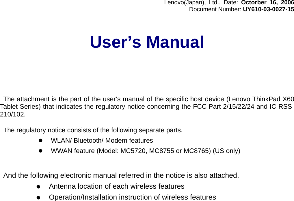 Lenovo(Japan), Ltd., Date: Octorber 16, 2006Document Number: UY610-03-0027-15User’s Manual The attachment is the part of the user’s manual of the specific host device (Lenovo ThinkPad X60Tablet Series) that indicates the regulatory notice concerning the FCC Part 2/15/22/24 and IC RSS-210/102.  The regulatory notice consists of the following separate parts.z WLAN/ Bluetooth/ Modem featuresz WWAN feature (Model: MC5720, MC8755 or MC8765) (US only)  And the following electronic manual referred in the notice is also attached.z Antenna location of each wireless featuresz Operation/Installation instruction of wireless features