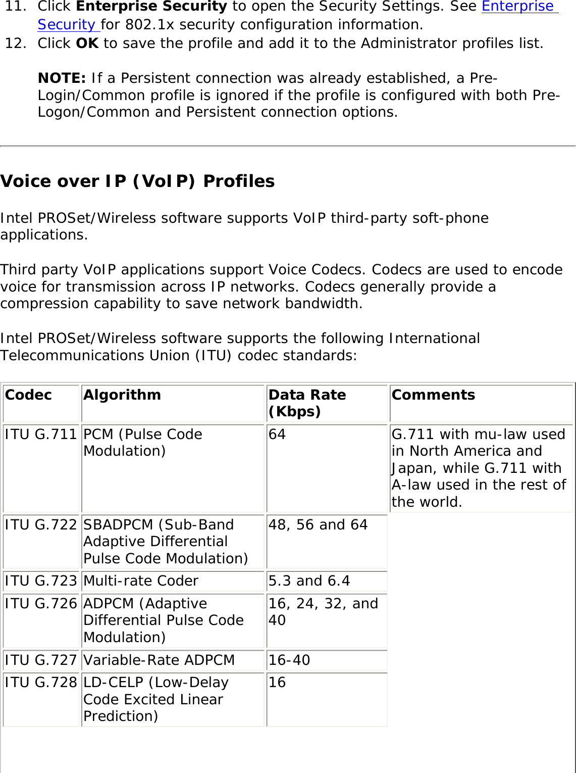 11.  Click Enterprise Security to open the Security Settings. See Enterprise Security for 802.1x security configuration information.12.  Click OK to save the profile and add it to the Administrator profiles list. NOTE: If a Persistent connection was already established, a Pre-Login/Common profile is ignored if the profile is configured with both Pre-Logon/Common and Persistent connection options.Voice over IP (VoIP) ProfilesIntel PROSet/Wireless software supports VoIP third-party soft-phone applications. Third party VoIP applications support Voice Codecs. Codecs are used to encode voice for transmission across IP networks. Codecs generally provide a compression capability to save network bandwidth. Intel PROSet/Wireless software supports the following International Telecommunications Union (ITU) codec standards: Codec  Algorithm  Data Rate (Kbps)  Comments ITU G.711 PCM (Pulse Code Modulation)  64  G.711 with mu-law used in North America and Japan, while G.711 with A-law used in the rest of the world. ITU G.722 SBADPCM (Sub-Band Adaptive Differential Pulse Code Modulation) 48, 56 and 64 ITU G.723 Multi-rate Coder  5.3 and 6.4 ITU G.726 ADPCM (Adaptive Differential Pulse Code Modulation) 16, 24, 32, and 40 ITU G.727 Variable-Rate ADPCM  16-40 ITU G.728 LD-CELP (Low-Delay Code Excited Linear Prediction) 16 