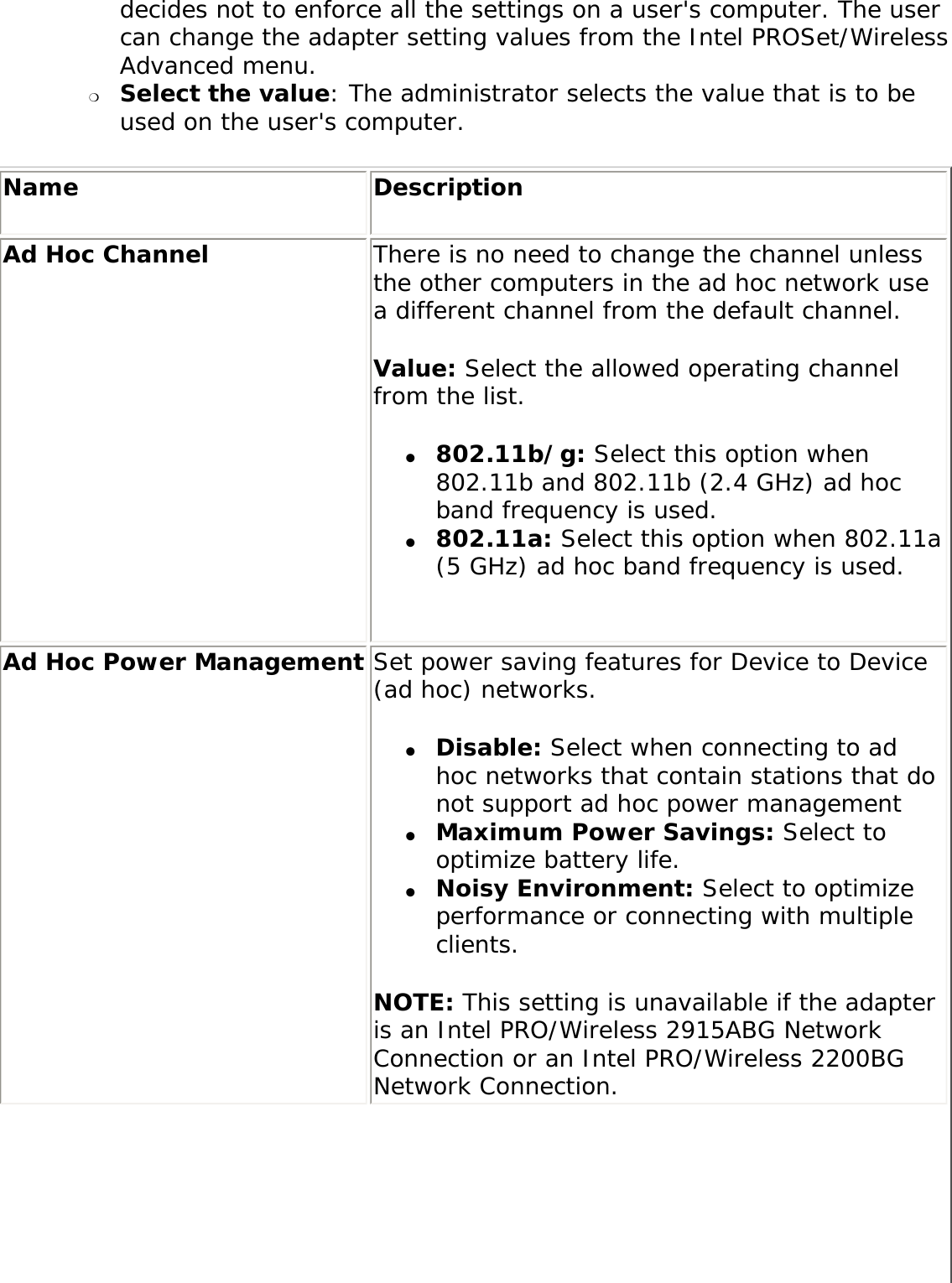 decides not to enforce all the settings on a user&apos;s computer. The user can change the adapter setting values from the Intel PROSet/Wireless Advanced menu. ❍     Select the value: The administrator selects the value that is to be used on the user&apos;s computer. Name DescriptionAd Hoc Channel There is no need to change the channel unless the other computers in the ad hoc network use a different channel from the default channel. Value: Select the allowed operating channel from the list. ●     802.11b/g: Select this option when 802.11b and 802.11b (2.4 GHz) ad hoc band frequency is used. ●     802.11a: Select this option when 802.11a (5 GHz) ad hoc band frequency is used.Ad Hoc Power Management Set power saving features for Device to Device (ad hoc) networks. ●     Disable: Select when connecting to ad hoc networks that contain stations that do not support ad hoc power management ●     Maximum Power Savings: Select to optimize battery life. ●     Noisy Environment: Select to optimize performance or connecting with multiple clients. NOTE: This setting is unavailable if the adapter is an Intel PRO/Wireless 2915ABG Network Connection or an Intel PRO/Wireless 2200BG Network Connection.