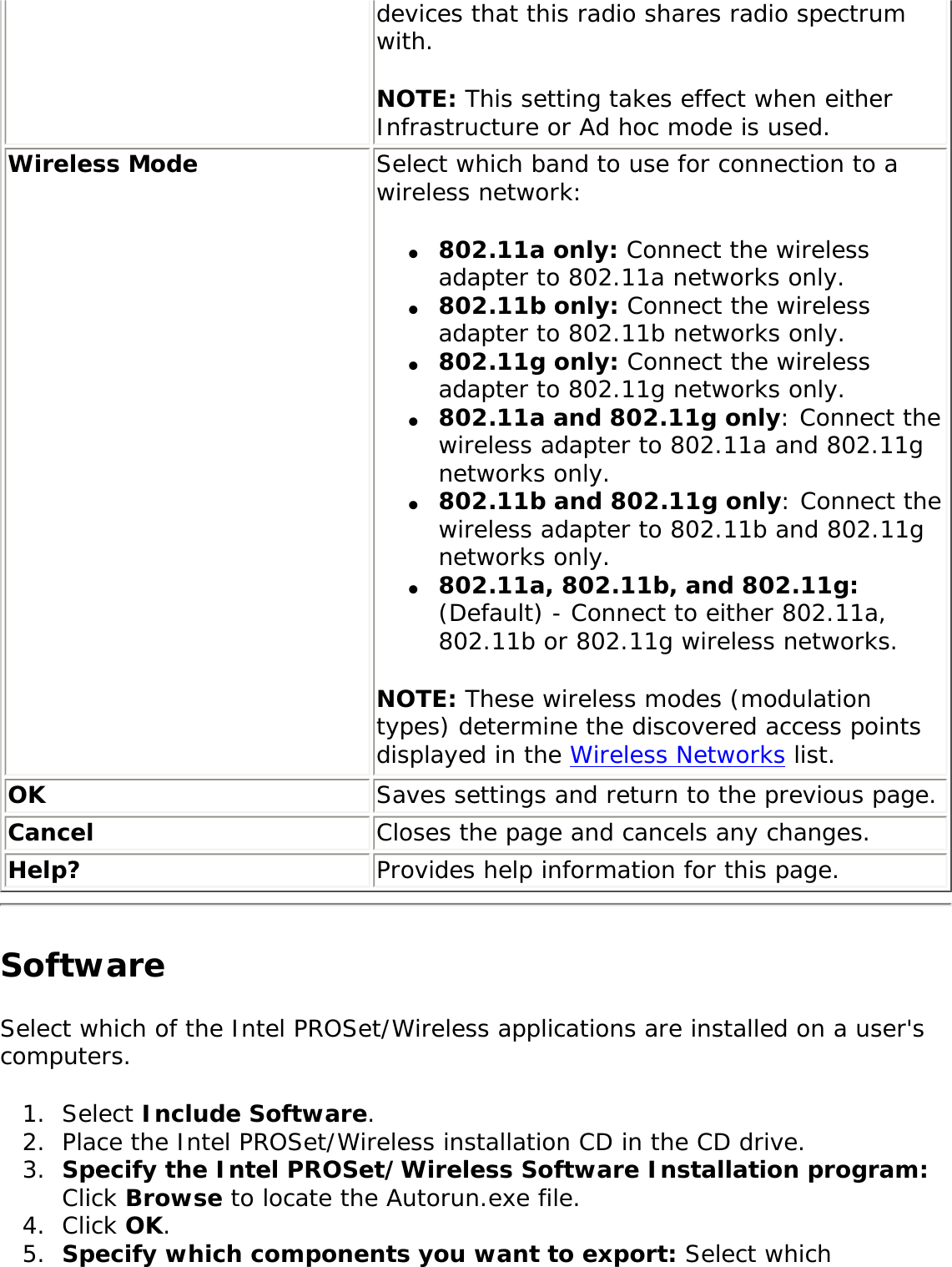 devices that this radio shares radio spectrum with. NOTE: This setting takes effect when either Infrastructure or Ad hoc mode is used. Wireless Mode Select which band to use for connection to a wireless network:●     802.11a only: Connect the wireless adapter to 802.11a networks only.●     802.11b only: Connect the wireless adapter to 802.11b networks only.●     802.11g only: Connect the wireless adapter to 802.11g networks only.  ●     802.11a and 802.11g only: Connect the wireless adapter to 802.11a and 802.11g networks only.●     802.11b and 802.11g only: Connect the wireless adapter to 802.11b and 802.11g networks only.●     802.11a, 802.11b, and 802.11g: (Default) - Connect to either 802.11a, 802.11b or 802.11g wireless networks.NOTE: These wireless modes (modulation types) determine the discovered access points displayed in the Wireless Networks list.OK Saves settings and return to the previous page.Cancel Closes the page and cancels any changes.Help? Provides help information for this page.Software Select which of the Intel PROSet/Wireless applications are installed on a user&apos;s computers. 1.  Select Include Software.2.  Place the Intel PROSet/Wireless installation CD in the CD drive. 3.  Specify the Intel PROSet/Wireless Software Installation program: Click Browse to locate the Autorun.exe file. 4.  Click OK. 5.  Specify which components you want to export: Select which 