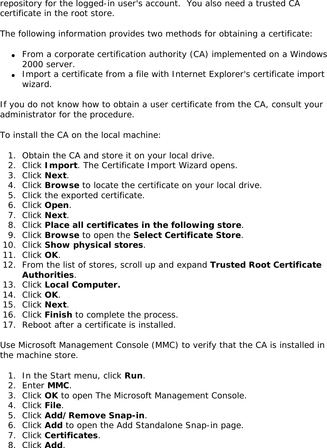 repository for the logged-in user&apos;s account.  You also need a trusted CA certificate in the root store. The following information provides two methods for obtaining a certificate: ●     From a corporate certification authority (CA) implemented on a Windows 2000 server.●     Import a certificate from a file with Internet Explorer&apos;s certificate import wizard.If you do not know how to obtain a user certificate from the CA, consult your administrator for the procedure. To install the CA on the local machine: 1.  Obtain the CA and store it on your local drive.2.  Click Import. The Certificate Import Wizard opens.3.  Click Next.4.  Click Browse to locate the certificate on your local drive.5.  Click the exported certificate.6.  Click Open.7.  Click Next.8.  Click Place all certificates in the following store.9.  Click Browse to open the Select Certificate Store.10.  Click Show physical stores.11.  Click OK.12.  From the list of stores, scroll up and expand Trusted Root Certificate Authorities. 13.  Click Local Computer.14.  Click OK.15.  Click Next.16.  Click Finish to complete the process. 17.  Reboot after a certificate is installed. Use Microsoft Management Console (MMC) to verify that the CA is installed in the machine store. 1.  In the Start menu, click Run.2.  Enter MMC. 3.  Click OK to open The Microsoft Management Console.4.  Click File.5.  Click Add/Remove Snap-in.6.  Click Add to open the Add Standalone Snap-in page.7.  Click Certificates.8.  Click Add.