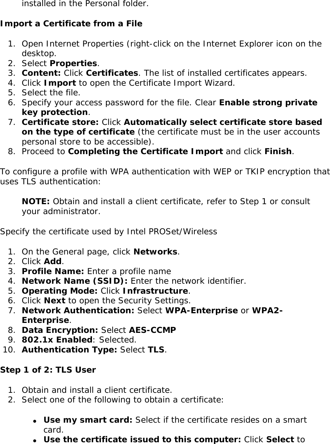 installed in the Personal folder.Import a Certificate from a File1.  Open Internet Properties (right-click on the Internet Explorer icon on the desktop.2.  Select Properties.3.  Content: Click Certificates. The list of installed certificates appears.4.  Click Import to open the Certificate Import Wizard. 5.  Select the file.6.  Specify your access password for the file. Clear Enable strong private key protection.7.  Certificate store: Click Automatically select certificate store based on the type of certificate (the certificate must be in the user accounts personal store to be accessible).8.  Proceed to Completing the Certificate Import and click Finish.To configure a profile with WPA authentication with WEP or TKIP encryption that uses TLS authentication: NOTE: Obtain and install a client certificate, refer to Step 1 or consult your administrator. Specify the certificate used by Intel PROSet/Wireless 1.  On the General page, click Networks. 2.  Click Add. 3.  Profile Name: Enter a profile name4.  Network Name (SSID): Enter the network identifier. 5.  Operating Mode: Click Infrastructure. 6.  Click Next to open the Security Settings. 7.  Network Authentication: Select WPA-Enterprise or WPA2-Enterprise.8.  Data Encryption: Select AES-CCMP9.  802.1x Enabled: Selected. 10.  Authentication Type: Select TLS. Step 1 of 2: TLS User1.  Obtain and install a client certificate. 2.  Select one of the following to obtain a certificate: ●     Use my smart card: Select if the certificate resides on a smart card.●     Use the certificate issued to this computer: Click Select to 