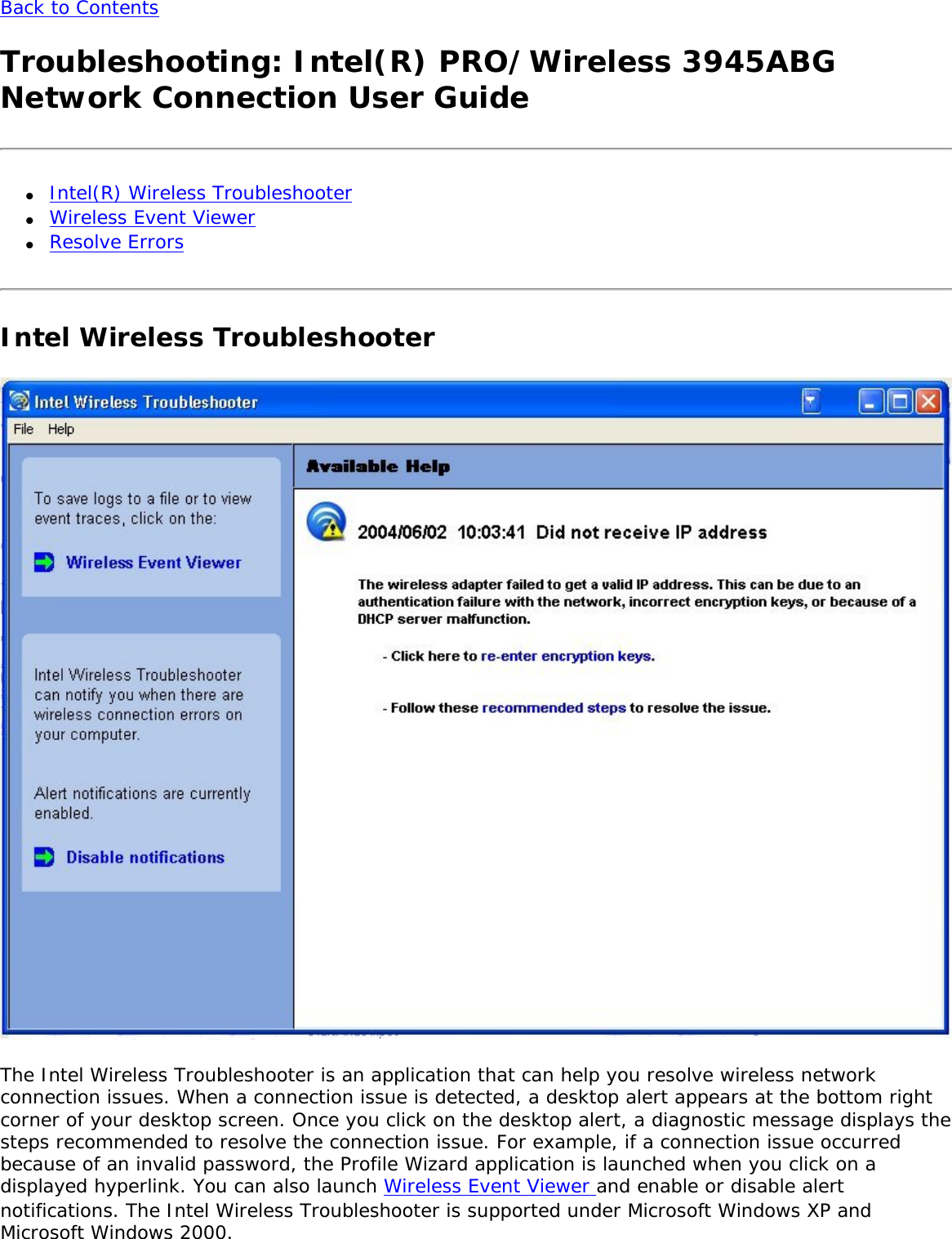 Back to Contents Troubleshooting: Intel(R) PRO/Wireless 3945ABG Network Connection User Guide●     Intel(R) Wireless Troubleshooter●     Wireless Event Viewer●     Resolve ErrorsIntel Wireless Troubleshooter  The Intel Wireless Troubleshooter is an application that can help you resolve wireless network connection issues. When a connection issue is detected, a desktop alert appears at the bottom right corner of your desktop screen. Once you click on the desktop alert, a diagnostic message displays the steps recommended to resolve the connection issue. For example, if a connection issue occurred because of an invalid password, the Profile Wizard application is launched when you click on a displayed hyperlink. You can also launch Wireless Event Viewer and enable or disable alert notifications. The Intel Wireless Troubleshooter is supported under Microsoft Windows XP and Microsoft Windows 2000. 