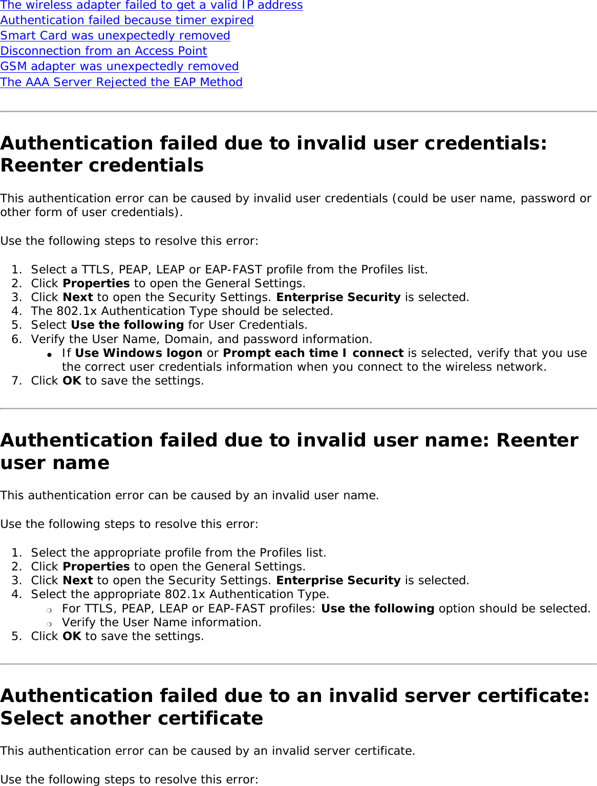 The wireless adapter failed to get a valid IP address Authentication failed because timer expired Smart Card was unexpectedly removed Disconnection from an Access Point GSM adapter was unexpectedly removedThe AAA Server Rejected the EAP Method Authentication failed due to invalid user credentials: Reenter credentialsThis authentication error can be caused by invalid user credentials (could be user name, password or other form of user credentials). Use the following steps to resolve this error: 1.  Select a TTLS, PEAP, LEAP or EAP-FAST profile from the Profiles list. 2.  Click Properties to open the General Settings. 3.  Click Next to open the Security Settings. Enterprise Security is selected. 4.  The 802.1x Authentication Type should be selected.5.  Select Use the following for User Credentials.6.  Verify the User Name, Domain, and password information.●     If Use Windows logon or Prompt each time I connect is selected, verify that you use the correct user credentials information when you connect to the wireless network.7.  Click OK to save the settings. Authentication failed due to invalid user name: Reenter user nameThis authentication error can be caused by an invalid user name.    Use the following steps to resolve this error: 1.  Select the appropriate profile from the Profiles list. 2.  Click Properties to open the General Settings.3.  Click Next to open the Security Settings. Enterprise Security is selected. 4.  Select the appropriate 802.1x Authentication Type.❍     For TTLS, PEAP, LEAP or EAP-FAST profiles: Use the following option should be selected. ❍     Verify the User Name information.5.  Click OK to save the settings. Authentication failed due to an invalid server certificate: Select another certificate This authentication error can be caused by an invalid server certificate. Use the following steps to resolve this error: 