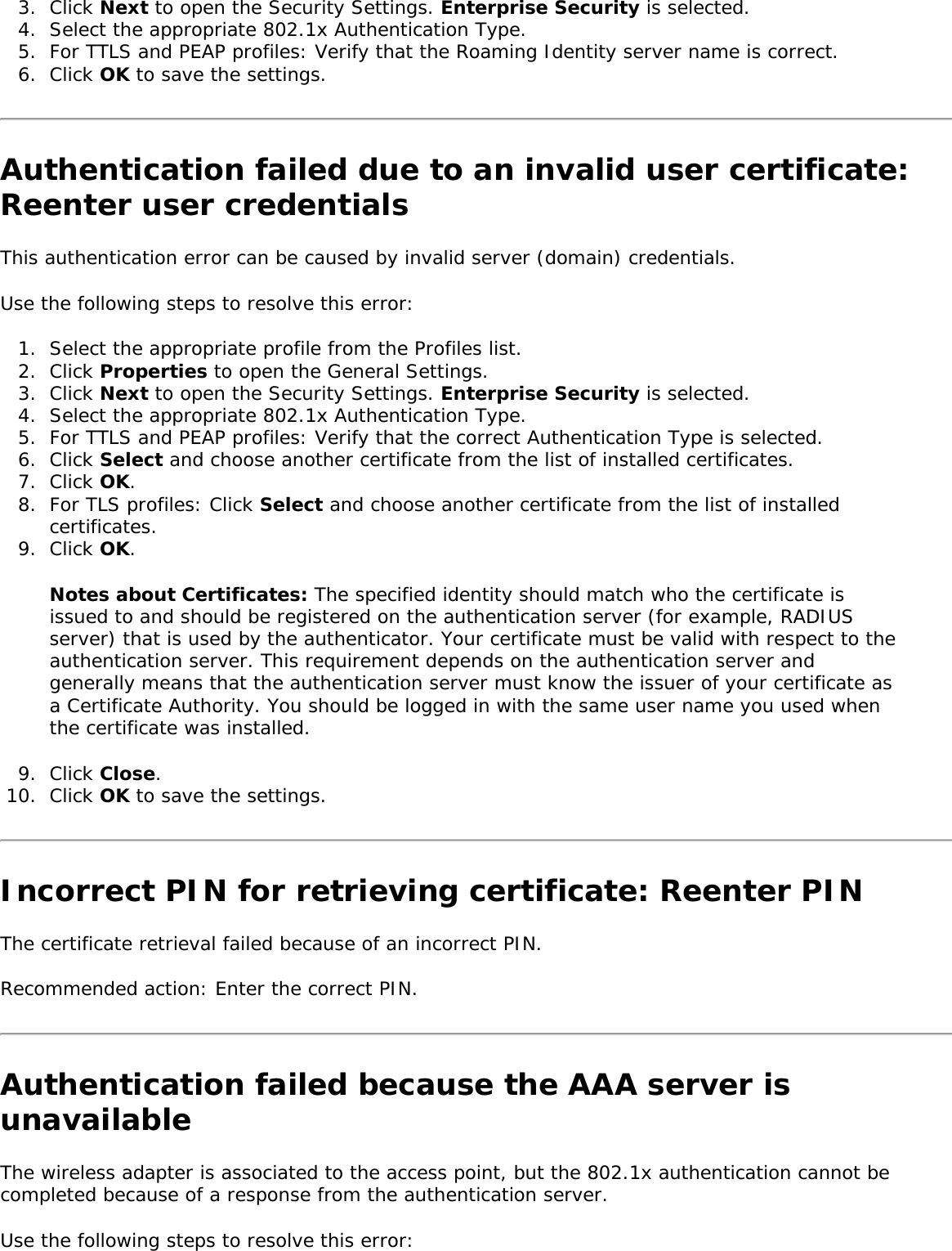 3.  Click Next to open the Security Settings. Enterprise Security is selected. 4.  Select the appropriate 802.1x Authentication Type. 5.  For TTLS and PEAP profiles: Verify that the Roaming Identity server name is correct. 6.  Click OK to save the settings. Authentication failed due to an invalid user certificate: Reenter user credentials This authentication error can be caused by invalid server (domain) credentials. Use the following steps to resolve this error: 1.  Select the appropriate profile from the Profiles list. 2.  Click Properties to open the General Settings.3.  Click Next to open the Security Settings. Enterprise Security is selected.4.  Select the appropriate 802.1x Authentication Type.5.  For TTLS and PEAP profiles: Verify that the correct Authentication Type is selected. 6.  Click Select and choose another certificate from the list of installed certificates. 7.  Click OK. 8.  For TLS profiles: Click Select and choose another certificate from the list of installed certificates.9.  Click OK. Notes about Certificates: The specified identity should match who the certificate is issued to and should be registered on the authentication server (for example, RADIUS server) that is used by the authenticator. Your certificate must be valid with respect to the authentication server. This requirement depends on the authentication server and generally means that the authentication server must know the issuer of your certificate as a Certificate Authority. You should be logged in with the same user name you used when the certificate was installed. 9.  Click Close.10.  Click OK to save the settings. Incorrect PIN for retrieving certificate: Reenter PIN The certificate retrieval failed because of an incorrect PIN. Recommended action: Enter the correct PIN. Authentication failed because the AAA server is unavailableThe wireless adapter is associated to the access point, but the 802.1x authentication cannot be completed because of a response from the authentication server. Use the following steps to resolve this error: 