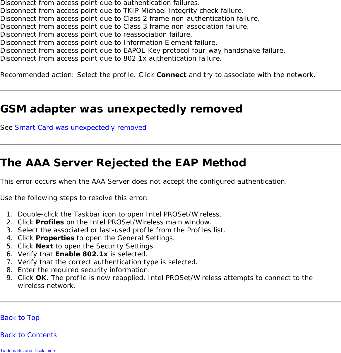 Disconnect from access point due to authentication failures.Disconnect from access point due to TKIP Michael Integrity check failure.Disconnect from access point due to Class 2 frame non-authentication failure.Disconnect from access point due to Class 3 frame non-association failure.Disconnect from access point due to reassociation failure.Disconnect from access point due to Information Element failure.Disconnect from access point due to EAPOL-Key protocol four-way handshake failure.Disconnect from access point due to 802.1x authentication failure. Recommended action: Select the profile. Click Connect and try to associate with the network. GSM adapter was unexpectedly removed See Smart Card was unexpectedly removed The AAA Server Rejected the EAP MethodThis error occurs when the AAA Server does not accept the configured authentication. Use the following steps to resolve this error: 1.  Double-click the Taskbar icon to open Intel PROSet/Wireless.2.  Click Profiles on the Intel PROSet/Wireless main window. 3.  Select the associated or last-used profile from the Profiles list. 4.  Click Properties to open the General Settings.5.  Click Next to open the Security Settings. 6.  Verify that Enable 802.1x is selected. 7.  Verify that the correct authentication type is selected. 8.  Enter the required security information. 9.  Click OK. The profile is now reapplied. Intel PROSet/Wireless attempts to connect to the wireless network. Back to TopBack to Contents Trademarks and Disclaimers 