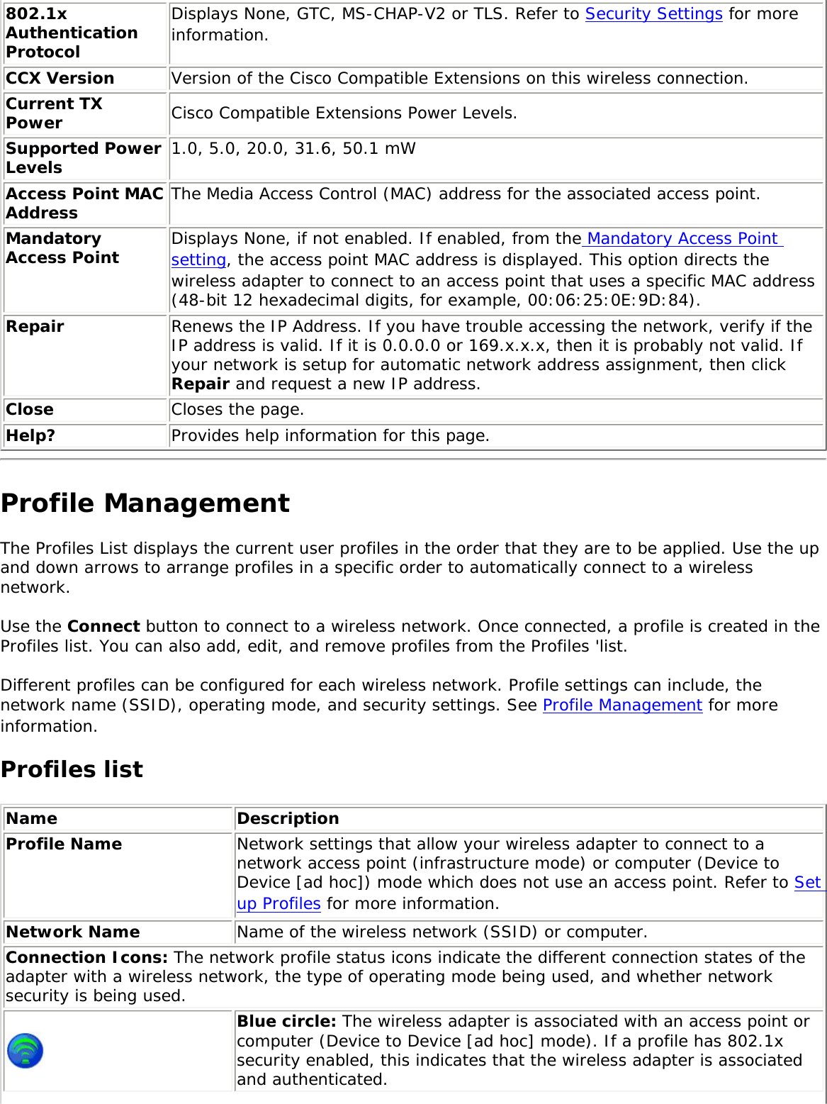 802.1x Authentication ProtocolDisplays None, GTC, MS-CHAP-V2 or TLS. Refer to Security Settings for more information.CCX Version Version of the Cisco Compatible Extensions on this wireless connection.Current TX Power Cisco Compatible Extensions Power Levels.Supported Power Levels 1.0, 5.0, 20.0, 31.6, 50.1 mWAccess Point MAC Address The Media Access Control (MAC) address for the associated access point.Mandatory Access Point Displays None, if not enabled. If enabled, from the Mandatory Access Point setting, the access point MAC address is displayed. This option directs the wireless adapter to connect to an access point that uses a specific MAC address (48-bit 12 hexadecimal digits, for example, 00:06:25:0E:9D:84).Repair Renews the IP Address. If you have trouble accessing the network, verify if the IP address is valid. If it is 0.0.0.0 or 169.x.x.x, then it is probably not valid. If your network is setup for automatic network address assignment, then click Repair and request a new IP address.Close  Closes the page.Help? Provides help information for this page.Profile Management The Profiles List displays the current user profiles in the order that they are to be applied. Use the up and down arrows to arrange profiles in a specific order to automatically connect to a wireless network. Use the Connect button to connect to a wireless network. Once connected, a profile is created in the Profiles list. You can also add, edit, and remove profiles from the Profiles &apos;list. Different profiles can be configured for each wireless network. Profile settings can include, the network name (SSID), operating mode, and security settings. See Profile Management for more information. Profiles list Name DescriptionProfile Name Network settings that allow your wireless adapter to connect to a network access point (infrastructure mode) or computer (Device to Device [ad hoc]) mode which does not use an access point. Refer to Set up Profiles for more information.Network Name Name of the wireless network (SSID) or computer.Connection Icons: The network profile status icons indicate the different connection states of the adapter with a wireless network, the type of operating mode being used, and whether network security is being used.  Blue circle: The wireless adapter is associated with an access point or computer (Device to Device [ad hoc] mode). If a profile has 802.1x security enabled, this indicates that the wireless adapter is associated and authenticated.