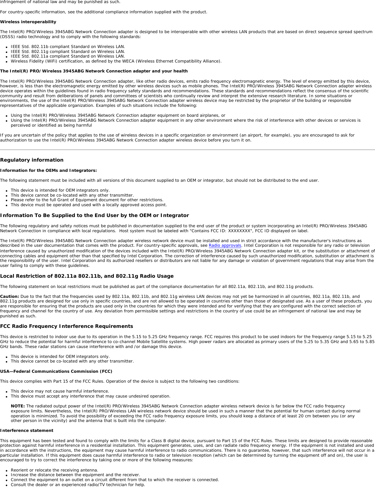 Back to Contents Regulatory Information: Intel(R)PRO/Wireless 3945ABG Network Connection User GuideSupported on the Intel(R) PRO/Wireless 3945ABG Network Connection, Intel(R) PRO/Wireless 2915ABG Network Connection and Intel(R) PRO/Wireless 2200BG Network Connection Hardware Intel(R) PRO/Wireless 3945ABG Network Connection    ●     Information for the User ●     Regulatory InformationIntel(R) PRO/Wireless 2915ABG Network Connection ●     Information for the User●     Regulatory Information Intel(R) PRO/Wireless 2200BG Network Connection ●     Information for the User ●     Regulatory Information Intel(R) PRO/Wireless 3945ABG Network ConnectionThe information in this document applies to the following products: Tri-mode wireless LAN adapters (802.11a/802.11b/802.11g )Intel(R) PRO/Wireless 3945ABG Network Connection (model WM3945AGM1)Intel(R) PRO/Wireless 3945ABG Network Connection (model WM3945AGM2) NOTE: Due to the evolving state of regulations and standards in the wireless LAN field (IEEE 802.11 and similar standards), the information provided herein is subject to change. Intel Corporation assumes no responsibility for errors or omissions in this document. Nor does Intel make any commitment to update the information contained herein. Information for the userSafety NoticesThe FCC with its action in ET Docket 96-8 has adopted a safety standard for human exposure to radio frequency (RF) electromagnetic energy emitted by FCC certified equipment. The Intel(R) PRO/Wireless 3945ABG Network Connection adapter meets the Human Exposure limits found in OET Bulletin 65, supplement C, 2001, and ANSI/IEEE C95.1, 1992. Proper operation of this radio according to the instructions found in this manual will result in exposure substantially below the FCC’s recommended limits. The following safety precautions should be observed: ●     Do not touch or move antenna while the unit is transmitting or receiving. ●     Do not hold any component containing the radio such that the antenna is very close or touching any exposed parts of the body, especially the face or eyes, while transmitting. ●     Do not operate the radio or attempt to transmit data unless the antenna is connected; if not, the radio may be damaged. ●     Use in specific environments: ❍     The use of wireless devices in hazardous locations is limited by the constraints posed by the safety directors of such environments. ❍     The use of wireless devices on airplanes is governed by the Federal Aviation Administration (FAA). ❍     The use of wireless devices in hospitals is restricted to the limits set forth by each hospital. ●     Antenna use: ❍     In order to comply with FCC RF exposure limits, low gain integrated antennas should be located at a minimum distance of 20 cm (8 inches) or more from the body of all persons. ❍     High-gain, wall-mount, or mast-mount antennas are designed to be professionally installed and should be located at a minimum distance of 30 cm (12 inches) or more from the body of all persons. Please contact your professional installer, VAR, or antenna manufacturer for proper installation requirements. ●     Explosive Device Proximity Warning (see below) ●     Antenna Warning (see below)●     Use on Aircraft Caution (see below)●     Other Wireless Devices (see below)●     Power Supply (Access Point) (see below)Explosive Device Proximity WarningWarning: Do not operate a portable transmitter (such as a wireless network device) near unshielded blasting caps or in an explosive environment unless the device has been modified to be qualified for such use. Antenna Warnings Warning: To comply with the FCC and ANSI C95.1 RF exposure limits, it is recommended for the Intel(R) PRO/Wireless 3945ABG Network Connection adapter installed in a desktop or portable computer, that the antenna for this device be installed so as to provide a separation distance of al least 20 cm (8 inches) from all persons and that the antenna must not be co-located or operating in conjunction with any other antenna or radio transmitter. It is recommended that the user limit exposure time if the antenna is positioned closer than 20 cm (8 inches).  Warning: Intel(R) PRO/Wireless LAN products are not designed for use with high-gain directional antennas. Use of such antennas with these products is illegal. Use On Aircraft CautionCaution: Regulations of the FCC and FAA prohibit airborne operation of radio-frequency wireless devices because their signals could interfere with critical aircraft instruments. Other Wireless DevicesSafety Notices for Other Devices in the Wireless Network: Refer to the documentation supplied with wireless Ethernet adapters or other devices in the wireless network. Local Restrictions on 802.11a, 802.11b, and 802.11g Radio Usage Caution: Due to the fact that the frequencies used by 802.11a, 802.11b and 802.11g wireless LAN devices may not yet be harmonized in all countries, 802.11a, 802.11b, and 802.11g products are designed for use only in specific countries, and are not allowed to be operated in countries other than those of designated use. As a user of these products, you are responsible for ensuring that the products are used only in the countries for which they were intended and for verifying that they are configured with the correct selection of frequency and channel for the country of use. The device transmit power control (TPC) interface is part of the Intel(R) PROSet/Wireless software. Operational restrictions for Equivalent Isotropic Radiated Power (EIRP) are provided by the system manufacturer. Any deviation from the permissible power and frequency settings for the country of use is an 