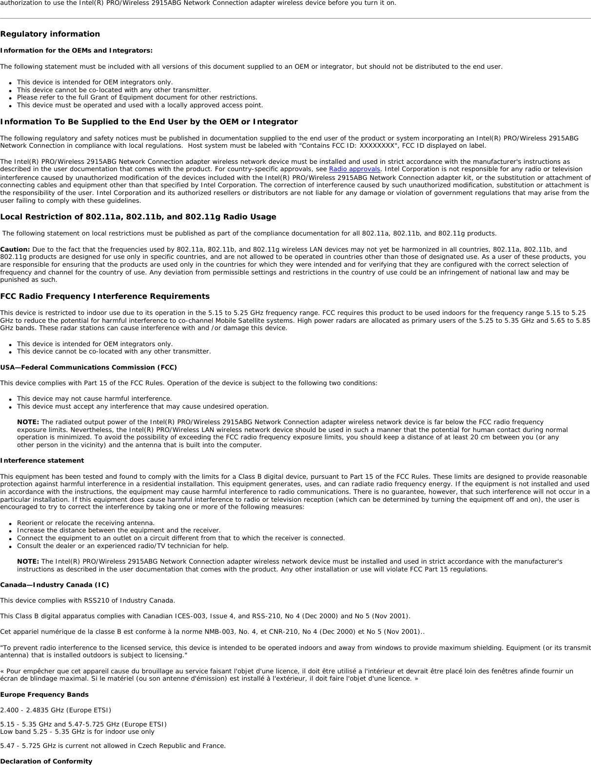 Intel(R) PRO/Wireless 2915ABG Network ConnectionThe information in this document applies to the following products: Tri-mode wireless LAN adapters (802.11a/802.11b/802.11g )Intel(R) PRO/Wireless 2915ABG Network Connection (model WM3B2915ABG)Intel(R) PRO/Wireless 2915ABG Network Connection (model WM3A2915ABG) NOTE: Due to the evolving state of regulations and standards in the wireless LAN field (IEEE 802.11 and similar standards), the information provided herein is subject to change. Intel Corporation assumes no responsibility for errors or omissions in this document. Nor does Intel make any commitment to update the information contained herein. Information for the userSafety NoticesThe FCC with its action in ET Docket 96-8 has adopted a safety standard for human exposure to radio frequency (RF) electromagnetic energy emitted by FCC certified equipment. The Intel(R) PRO/Wireless 2915ABG Network Connection adapter meets the Human Exposure limits found in OET Bulletin 65, supplement C, 2001, and ANSI/IEEE C95.1, 1992. Proper operation of this radio according to the instructions found in this manual will result in exposure substantially below the FCC’s recommended limits. The following safety precautions should be observed: ●     Do not touch or move antenna while the unit is transmitting or receiving. ●     Do not hold any component containing the radio such that the antenna is very close or touching any exposed parts of the body, especially the face or eyes, while transmitting. ●     Do not operate the radio or attempt to transmit data unless the antenna is connected; if not, the radio may be damaged. ●     Use in specific environments: ❍     The use of wireless devices in hazardous locations is limited by the constraints posed by the safety directors of such environments. ❍     The use of wireless devices on airplanes is governed by the Federal Aviation Administration (FAA). ❍     The use of wireless devices in hospitals is restricted to the limits set forth by each hospital. ●     Antenna use: ❍     In order to comply with FCC RF exposure limits, low gain integrated antennas should be located at a minimum distance of 20 cm (8 inches) or more from the body of all persons. ❍     High-gain, wall-mount, or mast-mount antennas are designed to be professionally installed and should be located at a minimum distance of 30 cm (12 inches) or more from the body of all persons. Please contact your professional installer, VAR, or antenna manufacturer for proper installation requirements. ●     Explosive Device Proximity Warning (see below) ●     Antenna Warning (see below)●     Use on Aircraft Caution (see below)●     Other Wireless Devices (see below)●     Power Supply (Access Point) (see below)Explosive Device Proximity WarningWarning: Do not operate a portable transmitter (such as a wireless network device) near unshielded blasting caps or in an explosive environment unless the device has been modified to be qualified for such use. Antenna Warnings Warning: To comply with the FCC and ANSI C95.1 RF exposure limits, it is recommended for the Intel(R) PRO/Wireless 2915ABG Network Connection adapter installed in a desktop or portable computer, that the antenna for this device be installed so as to provide a separation distance of al least 20 cm (8 inches) from all persons and that the antenna must not be co-located or operating in conjunction with any other antenna or radio transmitter. It is recommended that the user limit exposure time if the antenna is positioned closer than 20 cm (8 inches).  Warning: Intel(R) PRO/Wireless LAN products are not designed for use with high-gain directional antennas. Use of such antennas with these products is illegal. Use On Aircraft CautionCaution: Regulations of the FCC and FAA prohibit airborne operation of radio-frequency wireless devices because their signals could interfere with critical aircraft instruments. Other Wireless DevicesSafety Notices for Other Devices in the Wireless Network: Refer to the documentation supplied with wireless Ethernet adapters or other devices in the wireless network. Local Restrictions on 802.11a, 802.11b, and 802.11g Radio Usage Caution: Due to the fact that the frequencies used by 802.11a, 802.11b, and 802.11g wireless LAN devices may not yet be harmonized in all countries, 802.11a, 802.11b, and 802.11g products are designed for use only in specific countries, and are not allowed to be operated in countries other than those of designated use. As a user of these products, you are responsible for ensuring that the products are used only in the countries for which they were intended and for verifying that they are configured with the correct selection of frequency and channel for the country of use. The device transmit power control (TPC) interface is part of the Intel(R) PROSet/Wireless software. Operational restrictions for Equivalent Isotropic Radiated Power (EIRP) are provided by the system manufacturer. Any deviation from the permissible power and frequency settings for the country of use is an infringement of national law and may be punished as such. For country-specific information, see the additional compliance information supplied with the product. Wireless interoperabilityThe Intel(R) PRO/Wireless 2915ABG Network Connection adapter is designed to be interoperable with other wireless LAN products that are based on direct sequence spread spectrum (DSSS) radio technology and to comply with the following standards: ●     IEEE Std. 802.1b compliant Standard on Wireless LAN. ●     IEEE Std. 802.1g compliant Standard on Wireless LAN. ●     IEEE Std. 802.1a compliant Standard on Wireless LAN. ●     Wireless Fidelity (WiFi) certification, as defined by the WECA (Wireless Ethernet Compatibility Alliance).The Intel(R) PRO/Wireless 2915ABG Network Connection adapter and your healthThe Intel(R) PRO/Wireless 2915ABG Network Connection adapter, like other radio devices, emits radio frequency electromagnetic energy. The level of energy emitted by this device, however, is less than the electromagnetic energy emitted by other wireless devices such as mobile phones. The Intel(R) PRO/Wireless 2915ABG Network Connection adapter wireless device operates within the guidelines found in radio frequency safety standards and recommendations. These standards and recommendations reflect the consensus of the scientific community and result from deliberations of panels and committees of scientists who continually review and interpret the extensive research literature. In some situations or environments, the use of the Intel(R) PRO/Wireless 2915ABG Network Connection adapter wireless device may be restricted by the proprietor of the building or responsible representatives of the applicable organization. Examples of such situations include the following: ●     Using the Intel(R) PRO/Wireless 2915ABG Network Connection adapter equipment on board airplanes, or ●     Using the Intel(R) PRO/Wireless 2915ABG Network Connection adapter equipment in any other environment where the risk of interference with other devices or services is perceived or identified as being harmfulIf you are uncertain of the policy that applies to the use of wireless devices in a specific organization or environment (an airport, for example), you are encouraged to ask for 