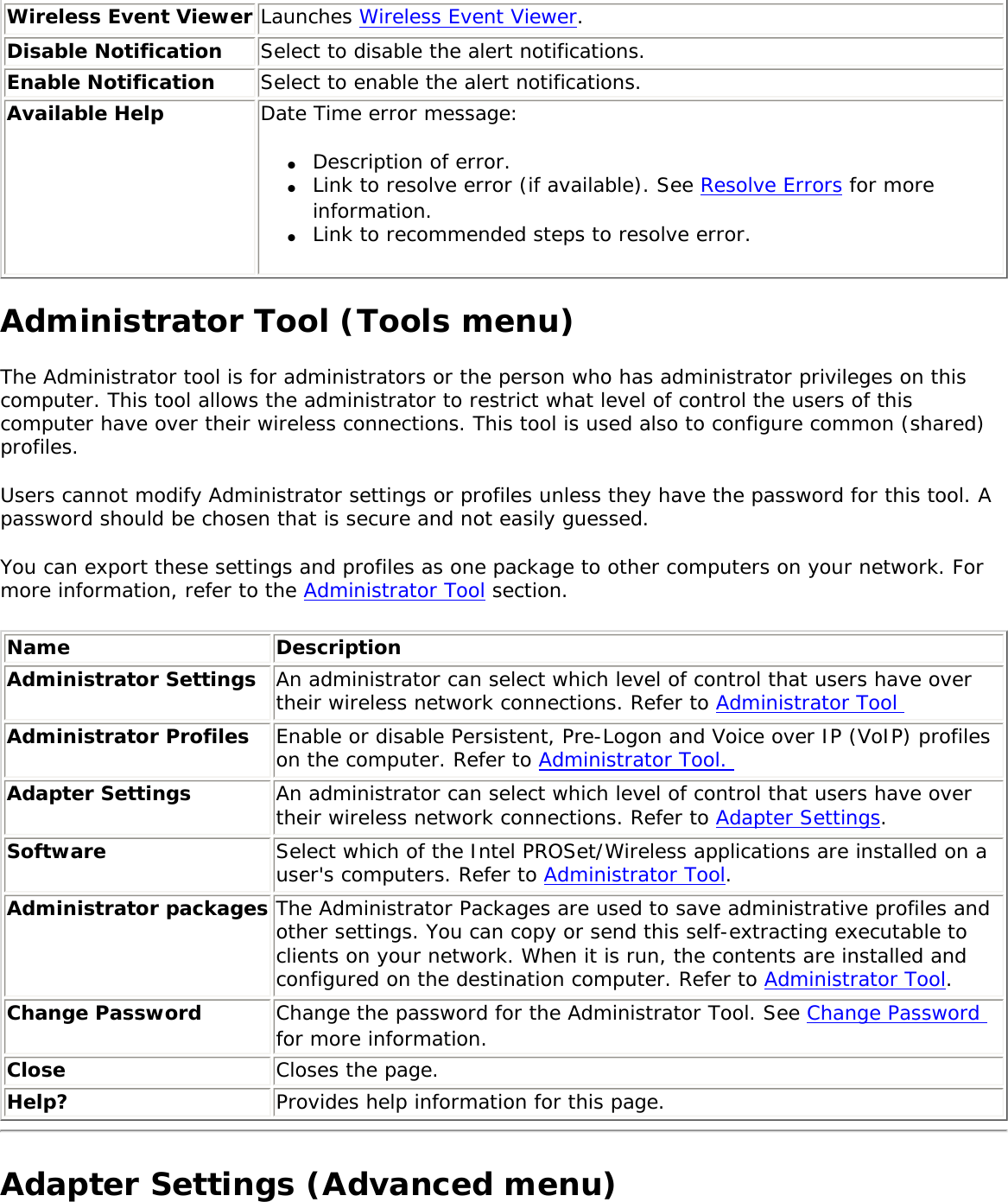 Wireless Event Viewer Launches Wireless Event Viewer.Disable Notification Select to disable the alert notifications.  Enable Notification Select to enable the alert notifications.Available Help Date Time error message: ●     Description of error.●     Link to resolve error (if available). See Resolve Errors for more information.●     Link to recommended steps to resolve error.Administrator Tool (Tools menu)The Administrator tool is for administrators or the person who has administrator privileges on this computer. This tool allows the administrator to restrict what level of control the users of this computer have over their wireless connections. This tool is used also to configure common (shared) profiles. Users cannot modify Administrator settings or profiles unless they have the password for this tool. A password should be chosen that is secure and not easily guessed. You can export these settings and profiles as one package to other computers on your network. For more information, refer to the Administrator Tool section. Name DescriptionAdministrator Settings An administrator can select which level of control that users have over their wireless network connections. Refer to Administrator Tool Administrator Profiles Enable or disable Persistent, Pre-Logon and Voice over IP (VoIP) profiles on the computer. Refer to Administrator Tool. Adapter Settings  An administrator can select which level of control that users have over their wireless network connections. Refer to Adapter Settings. Software Select which of the Intel PROSet/Wireless applications are installed on a user&apos;s computers. Refer to Administrator Tool. Administrator packages The Administrator Packages are used to save administrative profiles and other settings. You can copy or send this self-extracting executable to clients on your network. When it is run, the contents are installed and configured on the destination computer. Refer to Administrator Tool.Change Password  Change the password for the Administrator Tool. See Change Password for more information.Close  Closes the page.Help? Provides help information for this page.Adapter Settings (Advanced menu)