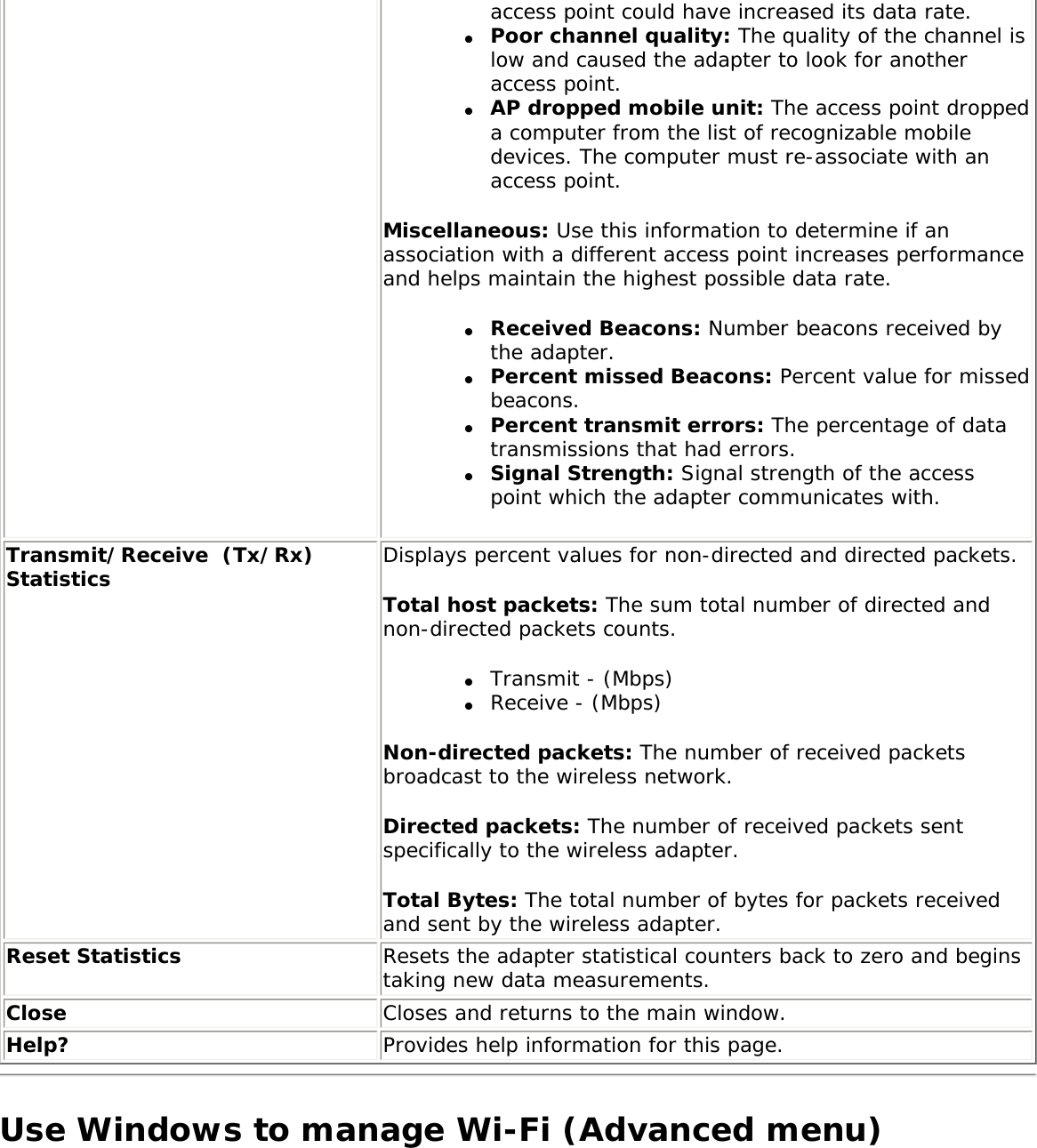 access point could have increased its data rate.●     Poor channel quality: The quality of the channel is low and caused the adapter to look for another access point.●     AP dropped mobile unit: The access point dropped a computer from the list of recognizable mobile devices. The computer must re-associate with an access point.Miscellaneous: Use this information to determine if an association with a different access point increases performance and helps maintain the highest possible data rate. ●     Received Beacons: Number beacons received by the adapter.●     Percent missed Beacons: Percent value for missed beacons.●     Percent transmit errors: The percentage of data transmissions that had errors.●     Signal Strength: Signal strength of the access point which the adapter communicates with. Transmit/Receive  (Tx/Rx) Statistics Displays percent values for non-directed and directed packets. Total host packets: The sum total number of directed and non-directed packets counts. ●     Transmit - (Mbps)●     Receive - (Mbps)Non-directed packets: The number of received packets broadcast to the wireless network. Directed packets: The number of received packets sent specifically to the wireless adapter. Total Bytes: The total number of bytes for packets received and sent by the wireless adapter.Reset Statistics  Resets the adapter statistical counters back to zero and begins taking new data measurements.Close Closes and returns to the main window.Help? Provides help information for this page.Use Windows to manage Wi-Fi (Advanced menu)