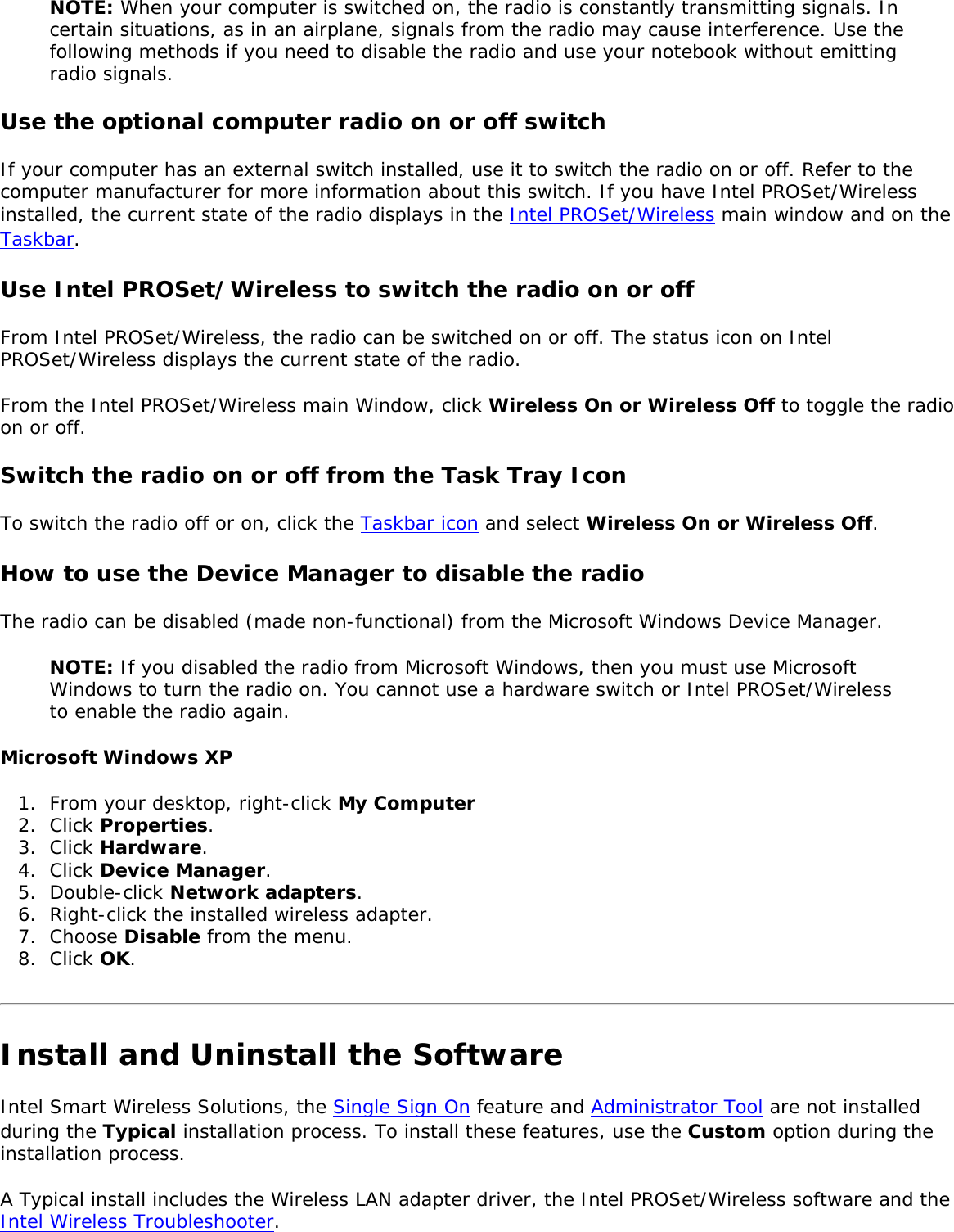 NOTE: When your computer is switched on, the radio is constantly transmitting signals. In certain situations, as in an airplane, signals from the radio may cause interference. Use the following methods if you need to disable the radio and use your notebook without emitting radio signals. Use the optional computer radio on or off switchIf your computer has an external switch installed, use it to switch the radio on or off. Refer to the computer manufacturer for more information about this switch. If you have Intel PROSet/Wireless installed, the current state of the radio displays in the Intel PROSet/Wireless main window and on the Taskbar. Use Intel PROSet/Wireless to switch the radio on or offFrom Intel PROSet/Wireless, the radio can be switched on or off. The status icon on Intel PROSet/Wireless displays the current state of the radio. From the Intel PROSet/Wireless main Window, click Wireless On or Wireless Off to toggle the radio on or off. Switch the radio on or off from the Task Tray IconTo switch the radio off or on, click the Taskbar icon and select Wireless On or Wireless Off. How to use the Device Manager to disable the radio The radio can be disabled (made non-functional) from the Microsoft Windows Device Manager. NOTE: If you disabled the radio from Microsoft Windows, then you must use Microsoft Windows to turn the radio on. You cannot use a hardware switch or Intel PROSet/Wireless to enable the radio again. Microsoft Windows XP1.  From your desktop, right-click My Computer2.  Click Properties. 3.  Click Hardware. 4.  Click Device Manager. 5.  Double-click Network adapters.6.  Right-click the installed wireless adapter.7.  Choose Disable from the menu.8.  Click OK.Install and Uninstall the SoftwareIntel Smart Wireless Solutions, the Single Sign On feature and Administrator Tool are not installed during the Typical installation process. To install these features, use the Custom option during the installation process. A Typical install includes the Wireless LAN adapter driver, the Intel PROSet/Wireless software and the Intel Wireless Troubleshooter. 