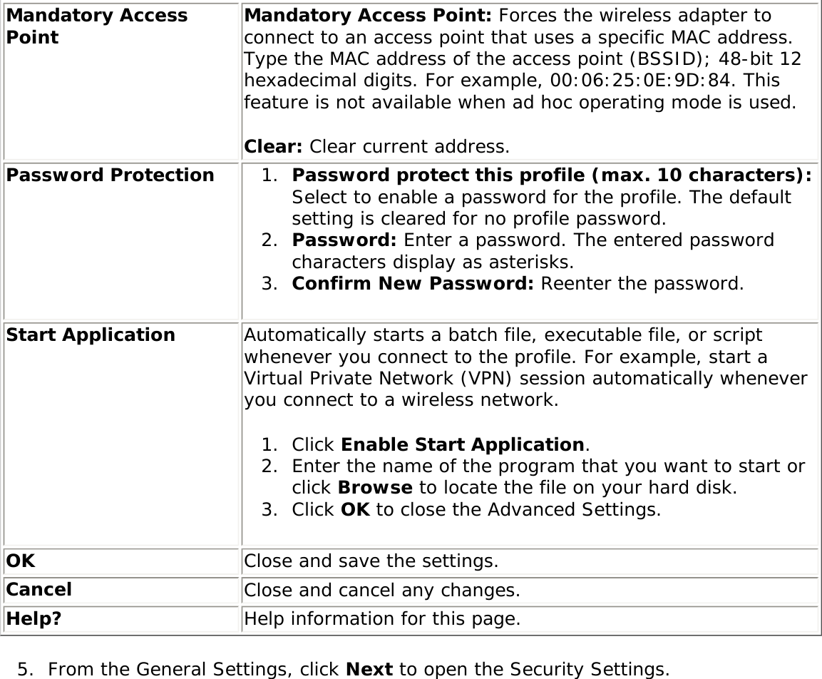 Mandatory Access Point Mandatory Access Point: Forces the wireless adapter to connect to an access point that uses a specific MAC address. Type the MAC address of the access point (BSSID); 48-bit 12 hexadecimal digits. For example, 00:06:25:0E:9D:84. This feature is not available when ad hoc operating mode is used. Clear: Clear current address.Password Protection 1.  Password protect this profile (max. 10 characters): Select to enable a password for the profile. The default setting is cleared for no profile password.2.  Password: Enter a password. The entered password characters display as asterisks.3.  Confirm New Password: Reenter the password. Start Application  Automatically starts a batch file, executable file, or script whenever you connect to the profile. For example, start a Virtual Private Network (VPN) session automatically whenever you connect to a wireless network. 1.  Click Enable Start Application. 2.  Enter the name of the program that you want to start or click Browse to locate the file on your hard disk. 3.  Click OK to close the Advanced Settings. OK Close and save the settings.Cancel Close and cancel any changes.Help? Help information for this page.5.  From the General Settings, click Next to open the Security Settings.