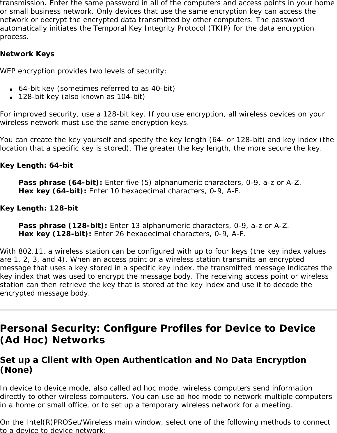 transmission. Enter the same password in all of the computers and access points in your home or small business network. Only devices that use the same encryption key can access the network or decrypt the encrypted data transmitted by other computers. The password automatically initiates the Temporal Key Integrity Protocol (TKIP) for the data encryption process. Network KeysWEP encryption provides two levels of security: ●     64-bit key (sometimes referred to as 40-bit)●     128-bit key (also known as 104-bit)For improved security, use a 128-bit key. If you use encryption, all wireless devices on your wireless network must use the same encryption keys. You can create the key yourself and specify the key length (64- or 128-bit) and key index (the location that a specific key is stored). The greater the key length, the more secure the key. Key Length: 64-bitPass phrase (64-bit): Enter five (5) alphanumeric characters, 0-9, a-z or A-Z.Hex key (64-bit): Enter 10 hexadecimal characters, 0-9, A-F. Key Length: 128-bitPass phrase (128-bit): Enter 13 alphanumeric characters, 0-9, a-z or A-Z. Hex key (128-bit): Enter 26 hexadecimal characters, 0-9, A-F. With 802.11, a wireless station can be configured with up to four keys (the key index values are 1, 2, 3, and 4). When an access point or a wireless station transmits an encrypted message that uses a key stored in a specific key index, the transmitted message indicates the key index that was used to encrypt the message body. The receiving access point or wireless station can then retrieve the key that is stored at the key index and use it to decode the encrypted message body. Personal Security: Configure Profiles for Device to Device (Ad Hoc) NetworksSet up a Client with Open Authentication and No Data Encryption (None) In device to device mode, also called ad hoc mode, wireless computers send information directly to other wireless computers. You can use ad hoc mode to network multiple computers in a home or small office, or to set up a temporary wireless network for a meeting. On the Intel(R)PROSet/Wireless main window, select one of the following methods to connect to a device to device network: 