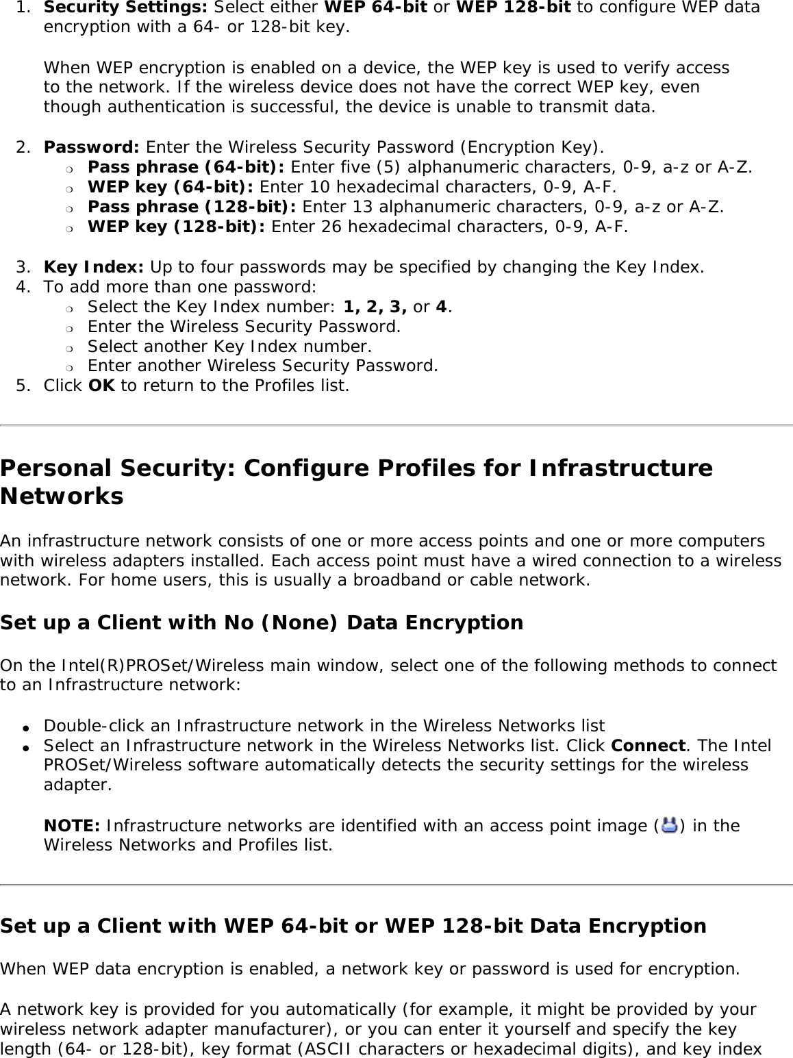 1.  Security Settings: Select either WEP 64-bit or WEP 128-bit to configure WEP data encryption with a 64- or 128-bit key.When WEP encryption is enabled on a device, the WEP key is used to verify access to the network. If the wireless device does not have the correct WEP key, even though authentication is successful, the device is unable to transmit data. 2.  Password: Enter the Wireless Security Password (Encryption Key). ❍     Pass phrase (64-bit): Enter five (5) alphanumeric characters, 0-9, a-z or A-Z. ❍     WEP key (64-bit): Enter 10 hexadecimal characters, 0-9, A-F.❍     Pass phrase (128-bit): Enter 13 alphanumeric characters, 0-9, a-z or A-Z. ❍     WEP key (128-bit): Enter 26 hexadecimal characters, 0-9, A-F.3.  Key Index: Up to four passwords may be specified by changing the Key Index.4.  To add more than one password: ❍     Select the Key Index number: 1, 2, 3, or 4.❍     Enter the Wireless Security Password.❍     Select another Key Index number.❍     Enter another Wireless Security Password.5.  Click OK to return to the Profiles list.Personal Security: Configure Profiles for Infrastructure NetworksAn infrastructure network consists of one or more access points and one or more computers with wireless adapters installed. Each access point must have a wired connection to a wireless network. For home users, this is usually a broadband or cable network. Set up a Client with No (None) Data Encryption On the Intel(R)PROSet/Wireless main window, select one of the following methods to connect to an Infrastructure network: ●     Double-click an Infrastructure network in the Wireless Networks list●     Select an Infrastructure network in the Wireless Networks list. Click Connect. The Intel PROSet/Wireless software automatically detects the security settings for the wireless adapter. NOTE: Infrastructure networks are identified with an access point image ( ) in the Wireless Networks and Profiles list. Set up a Client with WEP 64-bit or WEP 128-bit Data EncryptionWhen WEP data encryption is enabled, a network key or password is used for encryption. A network key is provided for you automatically (for example, it might be provided by your wireless network adapter manufacturer), or you can enter it yourself and specify the key length (64- or 128-bit), key format (ASCII characters or hexadecimal digits), and key index 