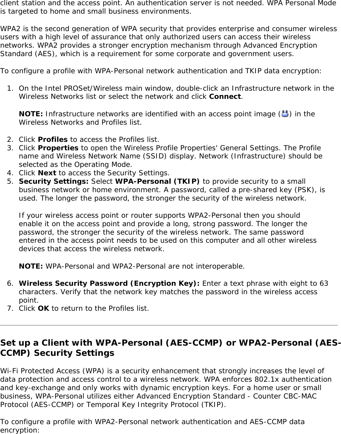 client station and the access point. An authentication server is not needed. WPA Personal Mode is targeted to home and small business environments. WPA2 is the second generation of WPA security that provides enterprise and consumer wireless users with a high level of assurance that only authorized users can access their wireless networks. WPA2 provides a stronger encryption mechanism through Advanced Encryption Standard (AES), which is a requirement for some corporate and government users. To configure a profile with WPA-Personal network authentication and TKIP data encryption: 1.  On the Intel PROSet/Wireless main window, double-click an Infrastructure network in the Wireless Networks list or select the network and click Connect.NOTE: Infrastructure networks are identified with an access point image ( ) in the Wireless Networks and Profiles list. 2.  Click Profiles to access the Profiles list.3.  Click Properties to open the Wireless Profile Properties&apos; General Settings. The Profile name and Wireless Network Name (SSID) display. Network (Infrastructure) should be selected as the Operating Mode.4.  Click Next to access the Security Settings.5.  Security Settings: Select WPA-Personal (TKIP) to provide security to a small business network or home environment. A password, called a pre-shared key (PSK), is used. The longer the password, the stronger the security of the wireless network.If your wireless access point or router supports WPA2-Personal then you should enable it on the access point and provide a long, strong password. The longer the password, the stronger the security of the wireless network. The same password entered in the access point needs to be used on this computer and all other wireless devices that access the wireless network. NOTE: WPA-Personal and WPA2-Personal are not interoperable. 6.  Wireless Security Password (Encryption Key): Enter a text phrase with eight to 63 characters. Verify that the network key matches the password in the wireless access point.7.  Click OK to return to the Profiles list.Set up a Client with WPA-Personal (AES-CCMP) or WPA2-Personal (AES-CCMP) Security SettingsWi-Fi Protected Access (WPA) is a security enhancement that strongly increases the level of data protection and access control to a wireless network. WPA enforces 802.1x authentication and key-exchange and only works with dynamic encryption keys. For a home user or small business, WPA-Personal utilizes either Advanced Encryption Standard - Counter CBC-MAC Protocol (AES-CCMP) or Temporal Key Integrity Protocol (TKIP). To configure a profile with WPA2-Personal network authentication and AES-CCMP data encryption: 