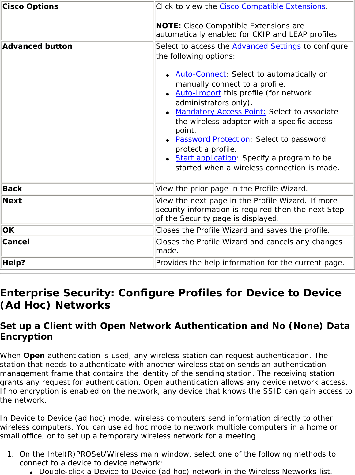 Cisco Options Click to view the Cisco Compatible Extensions. NOTE: Cisco Compatible Extensions are automatically enabled for CKIP and LEAP profiles. Advanced button Select to access the Advanced Settings to configure the following options: ●     Auto-Connect: Select to automatically or manually connect to a profile. ●     Auto-Import this profile (for network administrators only).●     Mandatory Access Point: Select to associate the wireless adapter with a specific access point.   ●     Password Protection: Select to password protect a profile. ●     Start application: Specify a program to be started when a wireless connection is made. Back  View the prior page in the Profile Wizard.Next View the next page in the Profile Wizard. If more security information is required then the next Step of the Security page is displayed.OK  Closes the Profile Wizard and saves the profile.Cancel  Closes the Profile Wizard and cancels any changes made.Help? Provides the help information for the current page.Enterprise Security: Configure Profiles for Device to Device (Ad Hoc) NetworksSet up a Client with Open Network Authentication and No (None) Data EncryptionWhen Open authentication is used, any wireless station can request authentication. The station that needs to authenticate with another wireless station sends an authentication management frame that contains the identity of the sending station. The receiving station grants any request for authentication. Open authentication allows any device network access. If no encryption is enabled on the network, any device that knows the SSID can gain access to the network. In Device to Device (ad hoc) mode, wireless computers send information directly to other wireless computers. You can use ad hoc mode to network multiple computers in a home or small office, or to set up a temporary wireless network for a meeting. 1.  On the Intel(R)PROSet/Wireless main window, select one of the following methods to connect to a device to device network: ●     Double-click a Device to Device (ad hoc) network in the Wireless Networks list. 