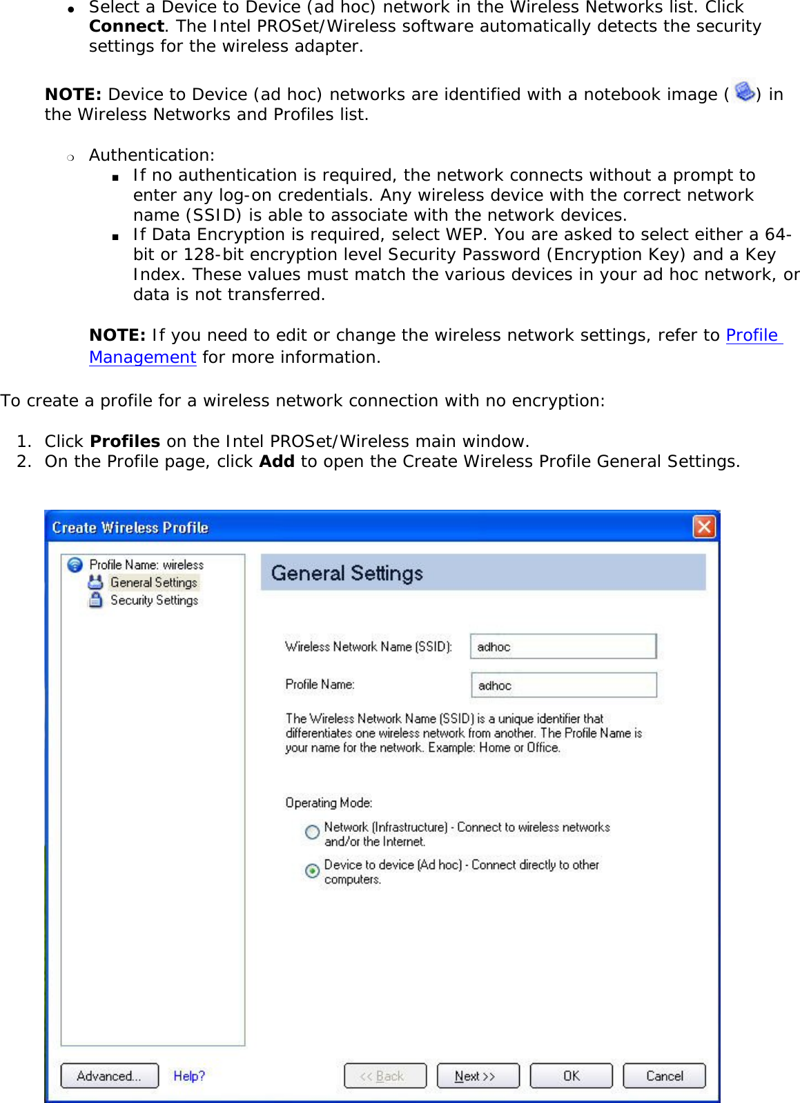 ●     Select a Device to Device (ad hoc) network in the Wireless Networks list. Click Connect. The Intel PROSet/Wireless software automatically detects the security settings for the wireless adapter.NOTE: Device to Device (ad hoc) networks are identified with a notebook image ( ) in the Wireless Networks and Profiles list. ❍     Authentication: ■     If no authentication is required, the network connects without a prompt to enter any log-on credentials. Any wireless device with the correct network name (SSID) is able to associate with the network devices.■     If Data Encryption is required, select WEP. You are asked to select either a 64-bit or 128-bit encryption level Security Password (Encryption Key) and a Key Index. These values must match the various devices in your ad hoc network, or data is not transferred.NOTE: If you need to edit or change the wireless network settings, refer to Profile Management for more information. To create a profile for a wireless network connection with no encryption: 1.  Click Profiles on the Intel PROSet/Wireless main window. 2.  On the Profile page, click Add to open the Create Wireless Profile General Settings.