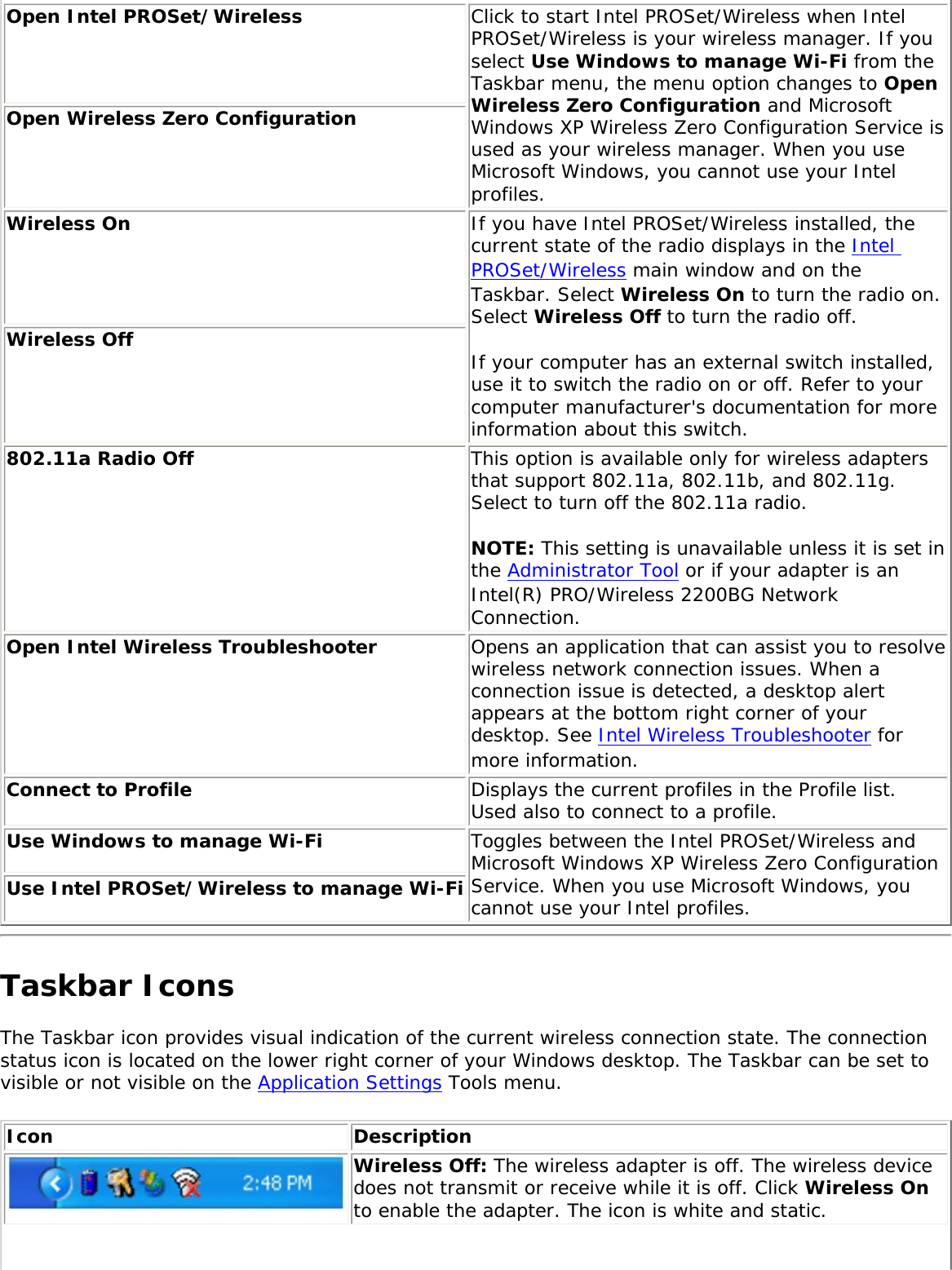 Open Intel PROSet/Wireless Click to start Intel PROSet/Wireless when Intel PROSet/Wireless is your wireless manager. If you select Use Windows to manage Wi-Fi from the Taskbar menu, the menu option changes to Open Wireless Zero Configuration and Microsoft Windows XP Wireless Zero Configuration Service is used as your wireless manager. When you use Microsoft Windows, you cannot use your Intel profiles. Open Wireless Zero Configuration Wireless On If you have Intel PROSet/Wireless installed, the current state of the radio displays in the Intel PROSet/Wireless main window and on the Taskbar. Select Wireless On to turn the radio on. Select Wireless Off to turn the radio off. If your computer has an external switch installed, use it to switch the radio on or off. Refer to your computer manufacturer&apos;s documentation for more information about this switch. Wireless Off 802.11a Radio Off  This option is available only for wireless adapters that support 802.11a, 802.11b, and 802.11g. Select to turn off the 802.11a radio. NOTE: This setting is unavailable unless it is set in the Administrator Tool or if your adapter is an Intel(R) PRO/Wireless 2200BG Network Connection.Open Intel Wireless Troubleshooter  Opens an application that can assist you to resolve wireless network connection issues. When a connection issue is detected, a desktop alert appears at the bottom right corner of your desktop. See Intel Wireless Troubleshooter for more information. Connect to Profile  Displays the current profiles in the Profile list. Used also to connect to a profile. Use Windows to manage Wi-Fi  Toggles between the Intel PROSet/Wireless and Microsoft Windows XP Wireless Zero Configuration Service. When you use Microsoft Windows, you cannot use your Intel profiles. Use Intel PROSet/Wireless to manage Wi-Fi Taskbar IconsThe Taskbar icon provides visual indication of the current wireless connection state. The connection status icon is located on the lower right corner of your Windows desktop. The Taskbar can be set to visible or not visible on the Application Settings Tools menu. Icon DescriptionWireless Off: The wireless adapter is off. The wireless device does not transmit or receive while it is off. Click Wireless On to enable the adapter. The icon is white and static.