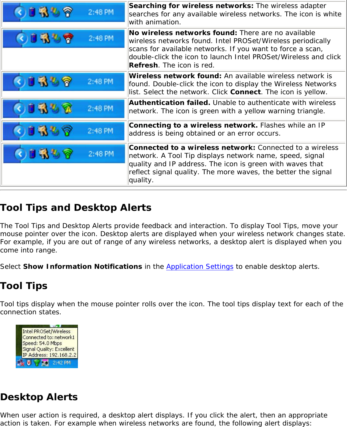 Searching for wireless networks: The wireless adapter searches for any available wireless networks. The icon is white with animation.No wireless networks found: There are no available wireless networks found. Intel PROSet/Wireless periodically scans for available networks. If you want to force a scan, double-click the icon to launch Intel PROSet/Wireless and click Refresh. The icon is red.Wireless network found: An available wireless network is found. Double-click the icon to display the Wireless Networks list. Select the network. Click Connect. The icon is yellow.Authentication failed. Unable to authenticate with wireless network. The icon is green with a yellow warning triangle.Connecting to a wireless network. Flashes while an IP address is being obtained or an error occurs.Connected to a wireless network: Connected to a wireless network. A Tool Tip displays network name, speed, signal quality and IP address. The icon is green with waves that reflect signal quality. The more waves, the better the signal quality. Tool Tips and Desktop AlertsThe Tool Tips and Desktop Alerts provide feedback and interaction. To display Tool Tips, move your mouse pointer over the icon. Desktop alerts are displayed when your wireless network changes state. For example, if you are out of range of any wireless networks, a desktop alert is displayed when you come into range. Select Show Information Notifications in the Application Settings to enable desktop alerts. Tool TipsTool tips display when the mouse pointer rolls over the icon. The tool tips display text for each of the connection states.   Desktop Alerts When user action is required, a desktop alert displays. If you click the alert, then an appropriate action is taken. For example when wireless networks are found, the following alert displays: 