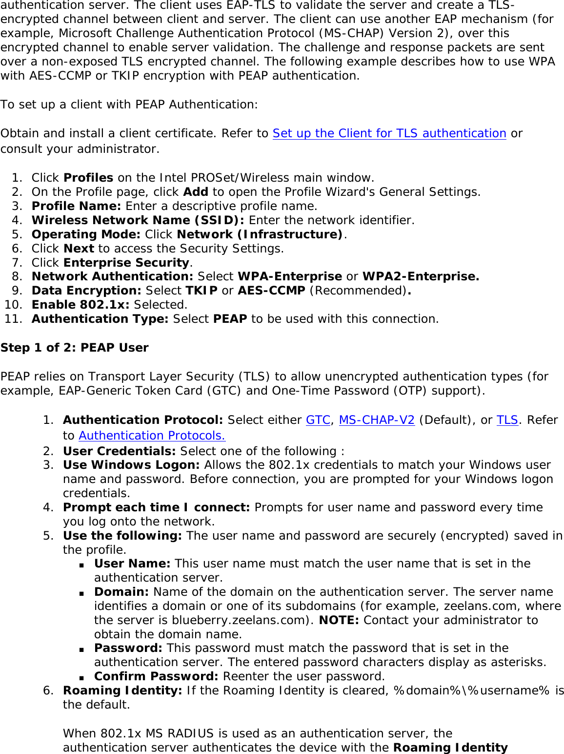 authentication server. The client uses EAP-TLS to validate the server and create a TLS-encrypted channel between client and server. The client can use another EAP mechanism (for example, Microsoft Challenge Authentication Protocol (MS-CHAP) Version 2), over this encrypted channel to enable server validation. The challenge and response packets are sent over a non-exposed TLS encrypted channel. The following example describes how to use WPA with AES-CCMP or TKIP encryption with PEAP authentication. To set up a client with PEAP Authentication: Obtain and install a client certificate. Refer to Set up the Client for TLS authentication or consult your administrator. 1.  Click Profiles on the Intel PROSet/Wireless main window. 2.  On the Profile page, click Add to open the Profile Wizard&apos;s General Settings.3.  Profile Name: Enter a descriptive profile name.4.  Wireless Network Name (SSID): Enter the network identifier. 5.  Operating Mode: Click Network (Infrastructure). 6.  Click Next to access the Security Settings.7.  Click Enterprise Security.8.  Network Authentication: Select WPA-Enterprise or WPA2-Enterprise. 9.  Data Encryption: Select TKIP or AES-CCMP (Recommended). 10.  Enable 802.1x: Selected.11.  Authentication Type: Select PEAP to be used with this connection.Step 1 of 2: PEAP User PEAP relies on Transport Layer Security (TLS) to allow unencrypted authentication types (for example, EAP-Generic Token Card (GTC) and One-Time Password (OTP) support). 1.  Authentication Protocol: Select either GTC, MS-CHAP-V2 (Default), or TLS. Refer to Authentication Protocols.2.  User Credentials: Select one of the following : 3.  Use Windows Logon: Allows the 802.1x credentials to match your Windows user name and password. Before connection, you are prompted for your Windows logon credentials.4.  Prompt each time I connect: Prompts for user name and password every time you log onto the network. 5.  Use the following: The user name and password are securely (encrypted) saved in the profile. ■     User Name: This user name must match the user name that is set in the authentication server. ■     Domain: Name of the domain on the authentication server. The server name identifies a domain or one of its subdomains (for example, zeelans.com, where the server is blueberry.zeelans.com). NOTE: Contact your administrator to obtain the domain name. ■     Password: This password must match the password that is set in the authentication server. The entered password characters display as asterisks. ■     Confirm Password: Reenter the user password. 6.  Roaming Identity: If the Roaming Identity is cleared, %domain%\%username% is the default. When 802.1x MS RADIUS is used as an authentication server, the authentication server authenticates the device with the Roaming Identity 