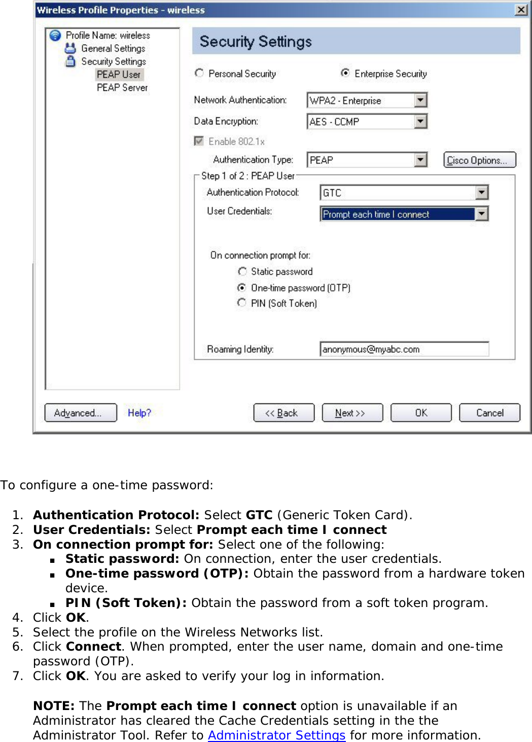 To configure a one-time password: 1.  Authentication Protocol: Select GTC (Generic Token Card).2.  User Credentials: Select Prompt each time I connect3.  On connection prompt for: Select one of the following: ■     Static password: On connection, enter the user credentials. ■     One-time password (OTP): Obtain the password from a hardware token device. ■     PIN (Soft Token): Obtain the password from a soft token program. 4.  Click OK. 5.  Select the profile on the Wireless Networks list. 6.  Click Connect. When prompted, enter the user name, domain and one-time password (OTP).7.  Click OK. You are asked to verify your log in information. NOTE: The Prompt each time I connect option is unavailable if an Administrator has cleared the Cache Credentials setting in the the Administrator Tool. Refer to Administrator Settings for more information. 