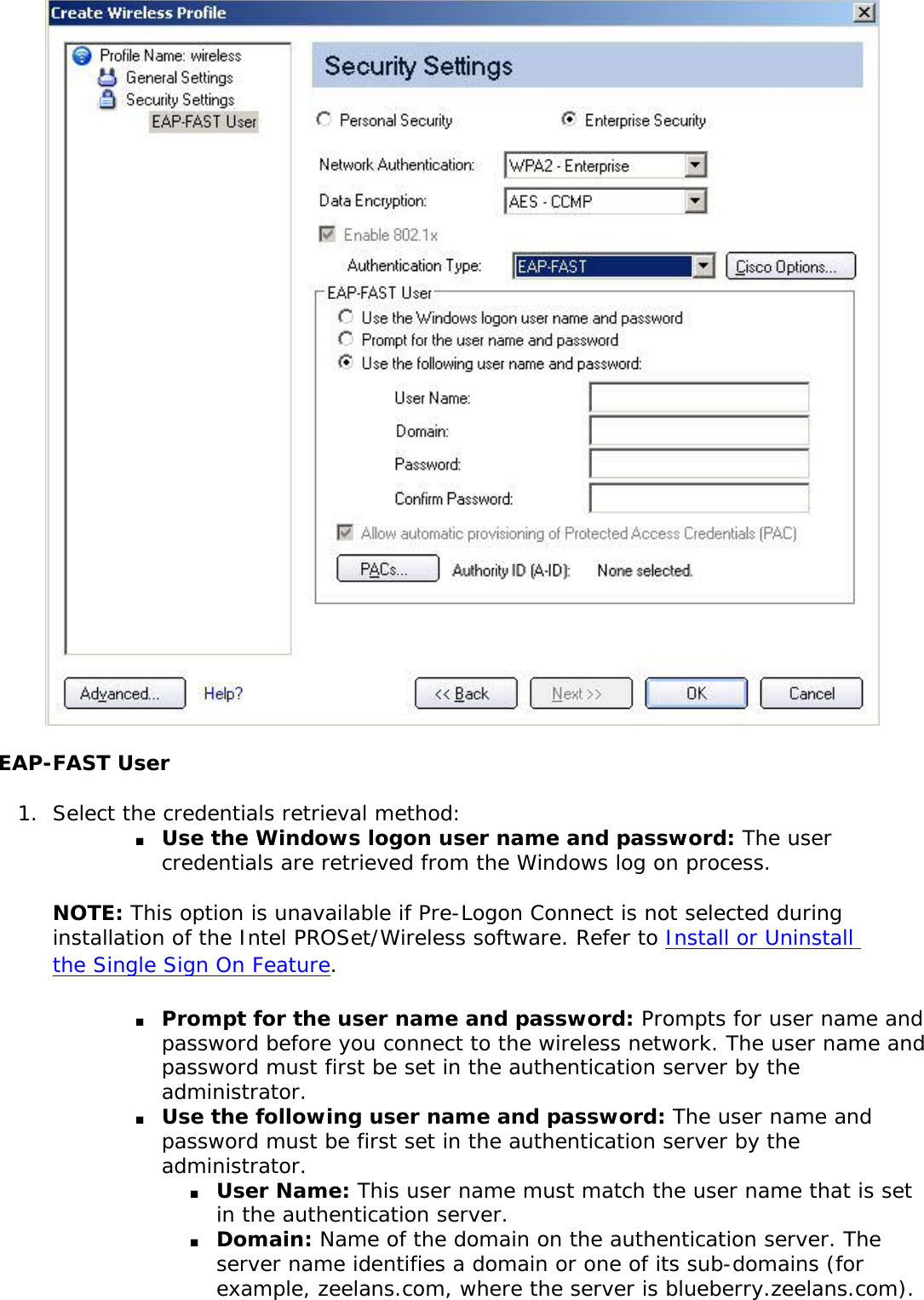 EAP-FAST User1.  Select the credentials retrieval method: ■     Use the Windows logon user name and password: The user credentials are retrieved from the Windows log on process. NOTE: This option is unavailable if Pre-Logon Connect is not selected during installation of the Intel PROSet/Wireless software. Refer to Install or Uninstall the Single Sign On Feature. ■     Prompt for the user name and password: Prompts for user name and password before you connect to the wireless network. The user name and password must first be set in the authentication server by the administrator.■     Use the following user name and password: The user name and password must be first set in the authentication server by the administrator. ■     User Name: This user name must match the user name that is set in the authentication server.■     Domain: Name of the domain on the authentication server. The server name identifies a domain or one of its sub-domains (for example, zeelans.com, where the server is blueberry.zeelans.com). 