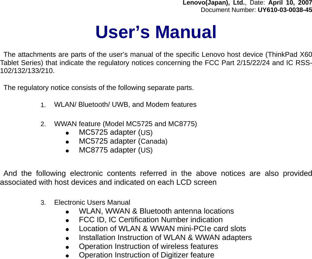 Lenovo(Japan), Ltd., Date: April 10, 2007Document Number: UY610-03-0038-45User’s Manual The attachments are parts of the user’s manual of the specific Lenovo host device (ThinkPad X60Tablet Series) that indicate the regulatory notices concerning the FCC Part 2/15/22/24 and IC RSS-102/132/133/210.  The regulatory notice consists of the following separate parts.1.  WLAN/ Bluetooth/ UWB, and Modem features   2.  WWAN feature (Model MC5725 and MC8775)z MC5725 adapter (US)z MC5725 adapter (Canada)z MC8775 adapter (US)             And the following electronic contents referred in the above notices are also providedassociated with host devices and indicated on each LCD screen3.  Electronic Users Manualz WLAN, WWAN &amp; Bluetooth antenna locationsz FCC ID, IC Certification Number indicationz Location of WLAN &amp; WWAN mini-PCI e card slotsz Installation Instruction of WLAN &amp; WWAN adaptersz Operation Instruction of wireless featuresz Operation Instruction of Digitizer feature