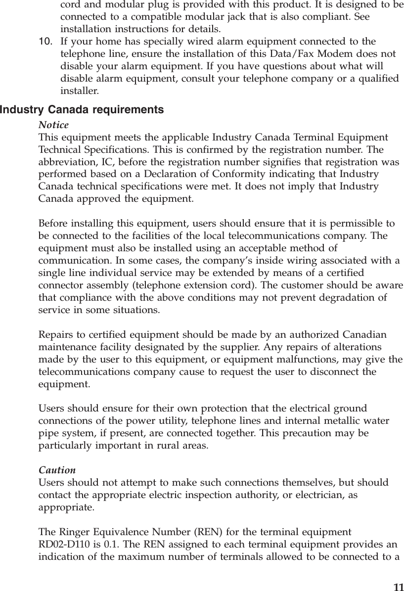cord and modular plug is provided with this product. It is designed to be connected to a compatible modular jack that is also compliant. See installation instructions for details. 10.    If your home has specially wired alarm equipment connected to the telephone line, ensure the installation of this Data/Fax Modem does not disable your alarm equipment. If you have questions about what will disable alarm equipment, consult your telephone company or a qualified installer.Industry Canada requirements NoticeThis equipment meets the applicable Industry Canada Terminal Equipment Technical Specifications. This is confirmed by the registration number. The abbreviation, IC, before the registration number signifies that registration was performed based on a Declaration of Conformity indicating that Industry Canada technical specifications were met. It does not imply that Industry Canada approved the equipment. Before installing this equipment, users should ensure that it is permissible to be connected to the facilities of the local telecommunications company. The equipment must also be installed using an acceptable method of communication. In some cases, the company’s inside wiring associated with a single line individual service may be extended by means of a certified connector assembly (telephone extension cord). The customer should be aware that compliance with the above conditions may not prevent degradation of service in some situations. Repairs to certified equipment should be made by an authorized Canadian maintenance facility designated by the supplier. Any repairs of alterations made by the user to this equipment, or equipment malfunctions, may give the telecommunications company cause to request the user to disconnect the equipment. Users should ensure for their own protection that the electrical ground connections of the power utility, telephone lines and internal metallic water pipe system, if present, are connected together. This precaution may be particularly important in rural areas. CautionUsers should not attempt to make such connections themselves, but should contact the appropriate electric inspection authority, or electrician, as appropriate. The Ringer Equivalence Number (REN) for the terminal equipment RD02-D110 is 0.1. The REN assigned to each terminal equipment provides an indication of the maximum number of terminals allowed to be connected to a     11