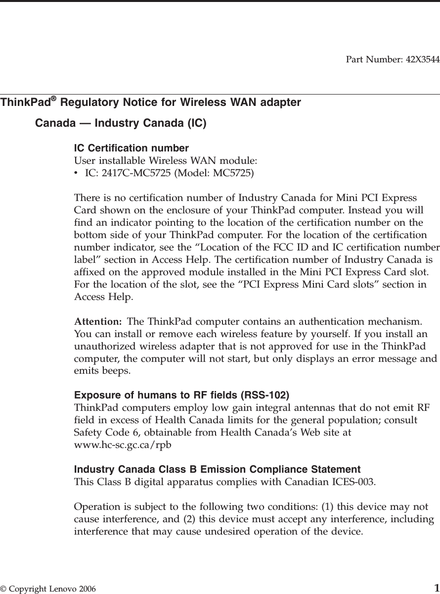 Part Number: 42X3544  ThinkPad® Regulatory Notice for Wireless WAN adapter Canada — Industry Canada (IC) IC Certification number User installable Wireless WAN module: v    IC: 2417C-MC5725 (Model: MC5725)There is no certification number of Industry Canada for Mini PCI Express Card shown on the enclosure of your ThinkPad computer. Instead you will find an indicator pointing to the location of the certification number on the bottom side of your ThinkPad computer. For the location of the certification number indicator, see the “Location of the FCC ID and IC certification number label” section in Access Help. The certification number of Industry Canada is affixed on the approved module installed in the Mini PCI Express Card slot. For the location of the slot, see the “PCI Express Mini Card slots” section in Access Help. Attention:   The ThinkPad computer contains an authentication mechanism.You can install or remove each wireless feature by yourself. If you install an unauthorized wireless adapter that is not approved for use in the ThinkPad computer, the computer will not start, but only displays an error message and emits beeps. Exposure of humans to RF fields (RSS-102) ThinkPad computers employ low gain integral antennas that do not emit RF field in excess of Health Canada limits for the general population; consult Safety Code 6, obtainable from Health Canada’s Web site at www.hc-sc.gc.ca/rpb Industry Canada Class B Emission Compliance Statement This Class B digital apparatus complies with Canadian ICES-003. Operation is subject to the following two conditions: (1) this device may not cause interference, and (2) this device must accept any interference, including interference that may cause undesired operation of the device.  © Copyright Lenovo 2006 1