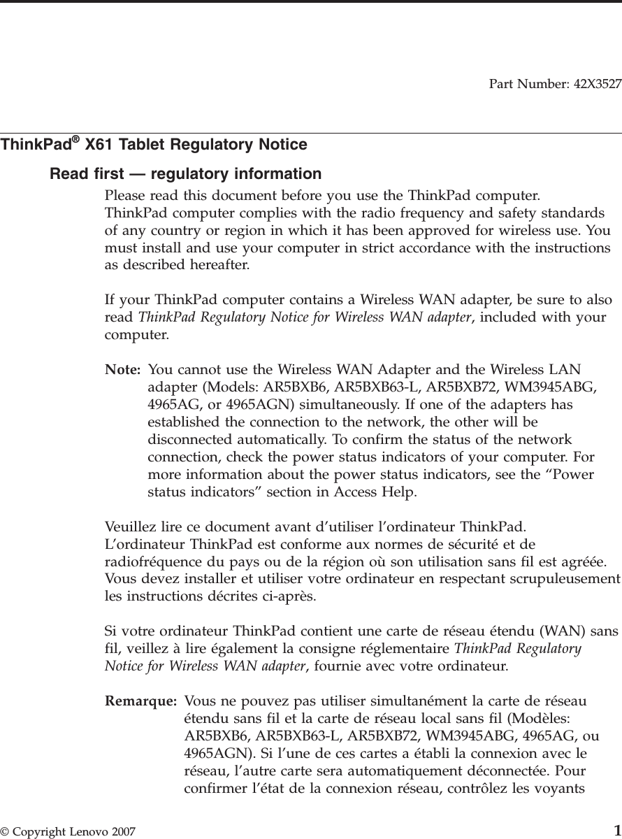 Part Number: 42X3527  ThinkPad® X61 Tablet Regulatory Notice Read first — regulatory information Please read this document before you use the ThinkPad computer. ThinkPad computer complies with the radio frequency and safety standards of any country or region in which it has been approved for wireless use. You must install and use your computer in strict accordance with the instructions as described hereafter. If your ThinkPad computer contains a Wireless WAN adapter, be sure to also read ThinkPad Regulatory Notice for Wireless WAN adapter, included with your computer. Note:   You cannot use the Wireless WAN Adapter and the Wireless LAN adapter (Models: AR5BXB6, AR5BXB63-L, AR5BXB72, WM3945ABG, 4965AG, or 4965AGN) simultaneously. If one of the adapters has established the connection to the network, the other will be disconnected automatically. To confirm the status of the network connection, check the power status indicators of your computer. For more information about the power status indicators, see the “Power status indicators” section in Access Help. Veuillez lire ce document avant d’utiliser l’ordinateur ThinkPad.L’ordinateur ThinkPad est conforme aux normes de sécurité et de radiofréquence du pays ou de la région où son utilisation sans fil est agréée. Vous devez installer et utiliser votre ordinateur en respectant scrupuleusement les instructions décrites ci-après. Si votre ordinateur ThinkPad contient une carte de réseau étendu (WAN) sans fil, veillez à lire également la consigne réglementaire ThinkPad Regulatory Notice for Wireless WAN adapter, fournie avec votre ordinateur. Remarque:   Vous ne pouvez pas utiliser simultanément la carte de réseau étendu sans fil et la carte de réseau local sans fil (Modèles: AR5BXB6, AR5BXB63-L, AR5BXB72, WM3945ABG, 4965AG, ou 4965AGN). Si l’une de ces cartes a établi la connexion avec le réseau, l’autre carte sera automatiquement déconnectée. Pour confirmer l’état de la connexion réseau, contrôlez les voyants  © Copyright Lenovo 2007 1