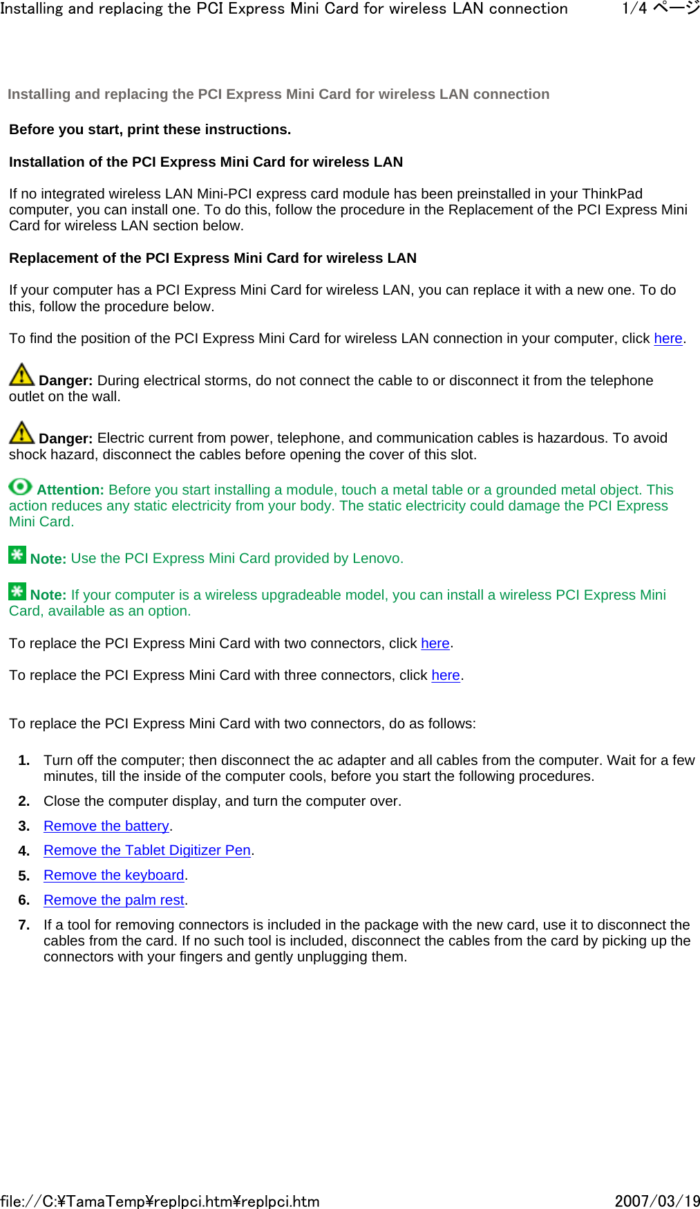   Before you start, print these instructions.   Installation of the PCI Express Mini Card for wireless LAN   If no integrated wireless LAN Mini-PCI express card module has been preinstalled in your ThinkPad computer, you can install one. To do this, follow the procedure in the Replacement of the PCI Express Mini Card for wireless LAN section below.   Replacement of the PCI Express Mini Card for wireless LAN   If your computer has a PCI Express Mini Card for wireless LAN, you can replace it with a new one. To do this, follow the procedure below.   To find the position of the PCI Express Mini Card for wireless LAN connection in your computer, click here.    Danger: During electrical storms, do not connect the cable to or disconnect it from the telephone outlet on the wall.    Danger: Electric current from power, telephone, and communication cables is hazardous. To avoid shock hazard, disconnect the cables before opening the cover of this slot.    Attention: Before you start installing a module, touch a metal table or a grounded metal object. This action reduces any static electricity from your body. The static electricity could damage the PCI Express Mini Card.    Note: Use the PCI Express Mini Card provided by Lenovo.    Note: If your computer is a wireless upgradeable model, you can install a wireless PCI Express Mini Card, available as an option.   To replace the PCI Express Mini Card with two connectors, click here.   To replace the PCI Express Mini Card with three connectors, click here.     To replace the PCI Express Mini Card with two connectors, do as follows: 1. Turn off the computer; then disconnect the ac adapter and all cables from the computer. Wait for a few minutes, till the inside of the computer cools, before you start the following procedures. 2. Close the computer display, and turn the computer over. 3. Remove the battery. 4. Remove the Tablet Digitizer Pen. 5. Remove the keyboard. 6. Remove the palm rest. 7. If a tool for removing connectors is included in the package with the new card, use it to disconnect the cables from the card. If no such tool is included, disconnect the cables from the card by picking up the connectors with your fingers and gently unplugging them. Installing and replacing the PCI Express Mini Card for wireless LAN connection 1/4 ページInstalling and replacing the PCI Express Mini Card for wireless LAN connection2007/03/19file://C:\TamaTemp\replpci.htm\replpci.htm