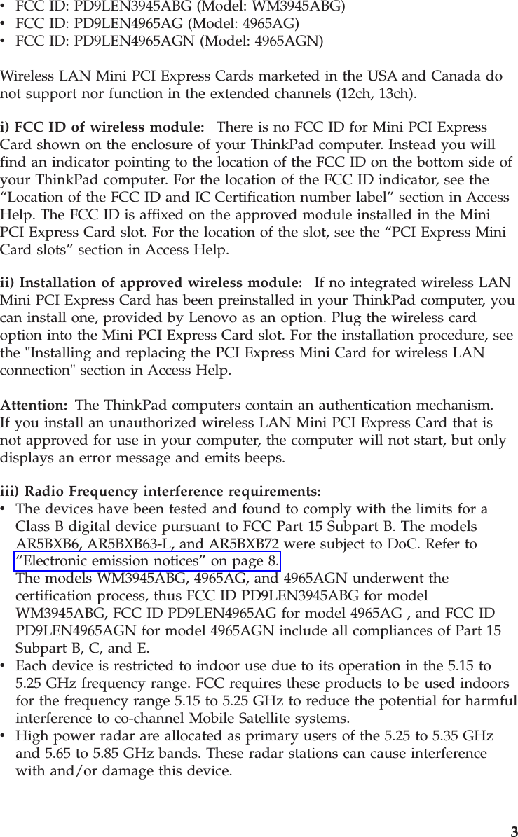 v    FCC ID: PD9LEN3945ABG (Model: WM3945ABG) v    FCC ID: PD9LEN4965AG (Model: 4965AG) v    FCC ID: PD9LEN4965AGN (Model: 4965AGN) Wireless LAN Mini PCI Express Cards marketed in the USA and Canada do not support nor function in the extended channels (12ch, 13ch). i) FCC ID of wireless module:    There is no FCC ID for Mini PCI Express Card shown on the enclosure of your ThinkPad computer. Instead you will find an indicator pointing to the location of the FCC ID on the bottom side of your ThinkPad computer. For the location of the FCC ID indicator, see the “Location of the FCC ID and IC Certification number label” section in Access Help. The FCC ID is affixed on the approved module installed in the Mini PCI Express Card slot. For the location of the slot, see the “PCI Express Mini Card slots” section in Access Help. ii) Installation of approved wireless module:    If no integrated wireless LAN Mini PCI Express Card has been preinstalled in your ThinkPad computer, you can install one, provided by Lenovo as an option. Plug the wireless card option into the Mini PCI Express Card slot. For the installation procedure, see the &quot;Installing and replacing the PCI Express Mini Card for wireless LAN connection&quot; section in Access Help. Attention:   The ThinkPad computers contain an authentication mechanism.If you install an unauthorized wireless LAN Mini PCI Express Card that is not approved for use in your computer, the computer will not start, but only displays an error message and emits beeps. iii) Radio Frequency interference requirements:  v    The devices have been tested and found to comply with the limits for a Class B digital device pursuant to FCC Part 15 Subpart B. The models AR5BXB6, AR5BXB63-L, and AR5BXB72 were subject to DoC. Refer to “Electronic emission notices” on page 8.The models WM3945ABG, 4965AG, and 4965AGN underwent the certification process, thus FCC ID PD9LEN3945ABG for model WM3945ABG, FCC ID PD9LEN4965AG for model 4965AG , and FCC ID PD9LEN4965AGN for model 4965AGN include all compliances of Part 15 Subpart B, C, and E. v    Each device is restricted to indoor use due to its operation in the 5.15 to 5.25 GHz frequency range. FCC requires these products to be used indoors for the frequency range 5.15 to 5.25 GHz to reduce the potential for harmful interference to co-channel Mobile Satellite systems. v    High power radar are allocated as primary users of the 5.25 to 5.35 GHz and 5.65 to 5.85 GHz bands. These radar stations can cause interference with and/or damage this device.    3