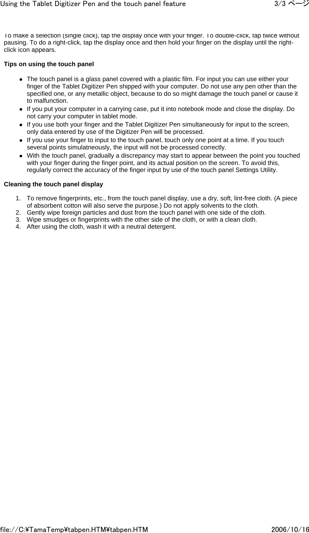 To make a selection (single click), tap the display once with your finger. To double-click, tap twice without pausing. To do a right-click, tap the display once and then hold your finger on the display until the right-click icon appears.   Tips on using the touch panel    zThe touch panel is a glass panel covered with a plastic film. For input you can use either your finger of the Tablet Digitizer Pen shipped with your computer. Do not use any pen other than the specified one, or any metallic object, because to do so might damage the touch panel or cause it to malfunction. zIf you put your computer in a carrying case, put it into notebook mode and close the display. Do not carry your computer in tablet mode. zIf you use both your finger and the Tablet Digitizer Pen simultaneously for input to the screen, only data entered by use of the Digitizer Pen will be processed. zIf you use your finger to input to the touch panel, touch only one point at a time. If you touch several points simulatneously, the input will not be processed correctly. zWith the touch panel, gradually a discrepancy may start to appear between the point you touched with your finger during the finger point, and its actual position on the screen. To avoid this, regularly correct the accuracy of the finger input by use of the touch panel Settings Utility.   Cleaning the touch panel display    1. To remove fingerprints, etc., from the touch panel display, use a dry, soft, lint-free cloth. (A piece of absorbent cotton will also serve the purpose.) Do not apply solvents to the cloth.  2. Gently wipe foreign particles and dust from the touch panel with one side of the cloth. 3. Wipe smudges or fingerprints with the other side of the cloth, or with a clean cloth. 4. After using the cloth, wash it with a neutral detergent.   3/3 ページUsing the Tablet Digitizer Pen and the touch panel feature2006/10/16file://C:\TamaTemp\tabpen.HTM\tabpen.HTM