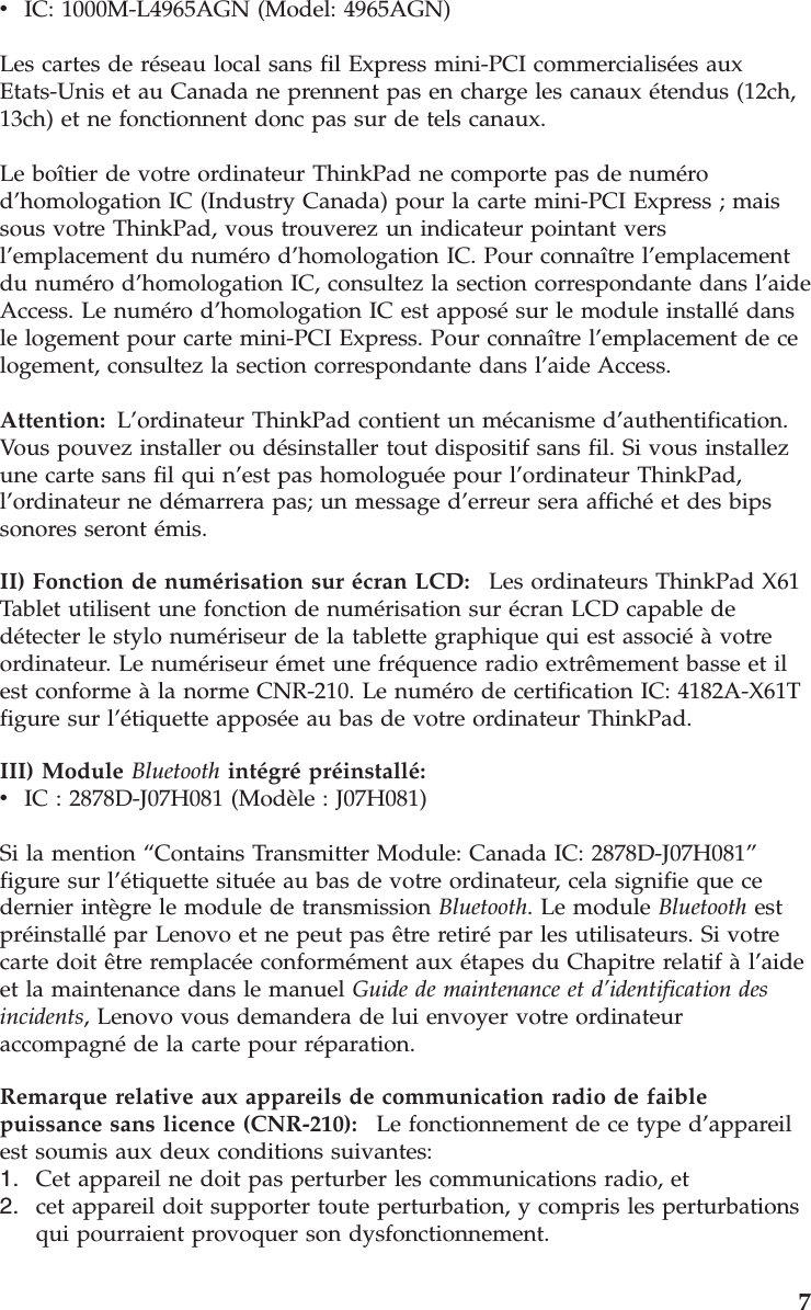v    IC: 1000M-L4965AGN (Model: 4965AGN) Les cartes de réseau local sans fil Express mini-PCI commercialisées aux Etats-Unis et au Canada ne prennent pas en charge les canaux étendus (12ch, 13ch) et ne fonctionnent donc pas sur de tels canaux. Le boîtier de votre ordinateur ThinkPad ne comporte pas de numéro d’homologation IC (Industry Canada) pour la carte mini-PCI Express ; mais sous votre ThinkPad, vous trouverez un indicateur pointant vers l’emplacement du numéro d’homologation IC. Pour connaître l’emplacement du numéro d’homologation IC, consultez la section correspondante dans l’aide Access. Le numéro d’homologation IC est apposé sur le module installé dans le logement pour carte mini-PCI Express. Pour connaître l’emplacement de ce logement, consultez la section correspondante dans l’aide Access. Attention:   L’ordinateur ThinkPad contient un mécanisme d’authentification.Vous pouvez installer ou désinstaller tout dispositif sans fil. Si vous installez une carte sans fil qui n’est pas homologuée pour l’ordinateur ThinkPad, l’ordinateur ne démarrera pas; un message d’erreur sera affiché et des bips sonores seront émis. II) Fonction de numérisation sur écran LCD:    Les ordinateurs ThinkPad X61 Tablet utilisent une fonction de numérisation sur écran LCD capable de détecter le stylo numériseur de la tablette graphique qui est associé à votre ordinateur. Le numériseur émet une fréquence radio extrêmement basse et il est conforme à la norme CNR-210. Le numéro de certification IC: 4182A-X61T figure sur l’étiquette apposée au bas de votre ordinateur ThinkPad. III) Module Bluetooth intégré préinstallé:  v    IC : 2878D-J07H081 (Modèle : J07H081) Si la mention “Contains Transmitter Module: Canada IC: 2878D-J07H081” figure sur l’étiquette située au bas de votre ordinateur, cela signifie que ce dernier intègre le module de transmission Bluetooth. Le module Bluetooth est préinstallé par Lenovo et ne peut pas être retiré par les utilisateurs. Si votre carte doit être remplacée conformément aux étapes du Chapitre relatif à l’aide et la maintenance dans le manuel Guide de maintenance et d’identification des incidents, Lenovo vous demandera de lui envoyer votre ordinateur accompagné de la carte pour réparation. Remarque relative aux appareils de communication radio de faible puissance sans licence (CNR-210):    Le fonctionnement de ce type d’appareil est soumis aux deux conditions suivantes: 1.    Cet appareil ne doit pas perturber les communications radio, et 2.    cet appareil doit supporter toute perturbation, y compris les perturbations qui pourraient provoquer son dysfonctionnement.    7