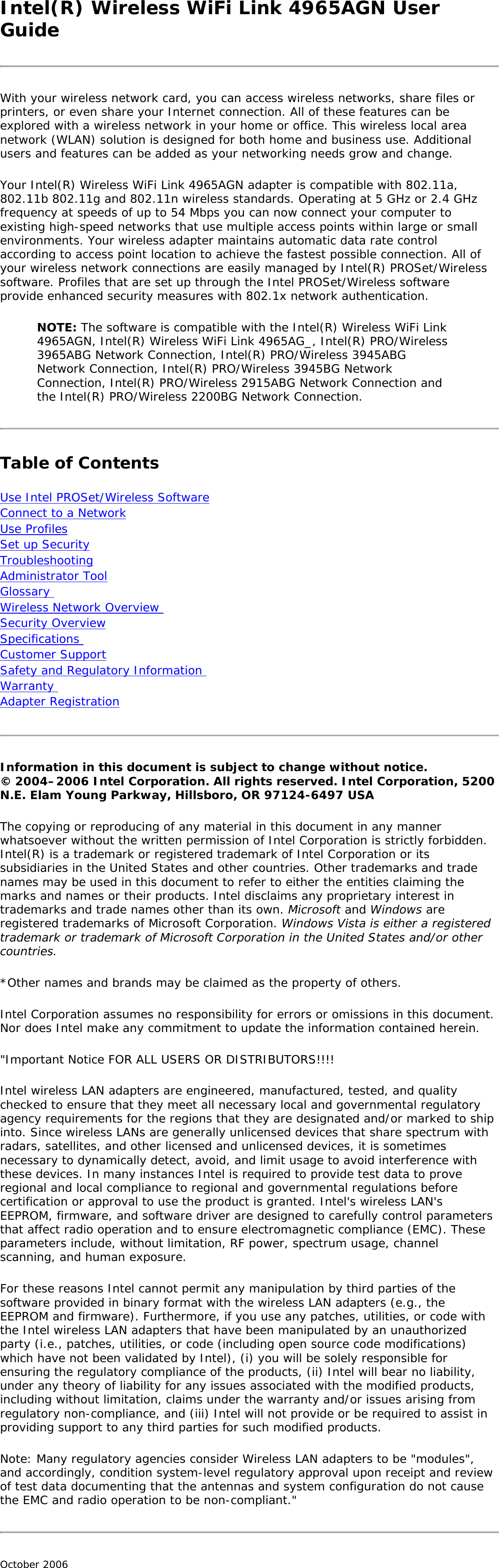 Intel(R) Wireless WiFi Link 4965AGN User GuideWith your wireless network card, you can access wireless networks, share files or printers, or even share your Internet connection. All of these features can be explored with a wireless network in your home or office. This wireless local area network (WLAN) solution is designed for both home and business use. Additional users and features can be added as your networking needs grow and change. Your Intel(R) Wireless WiFi Link 4965AGN adapter is compatible with 802.11a, 802.11b 802.11g and 802.11n wireless standards. Operating at 5 GHz or 2.4 GHz frequency at speeds of up to 54 Mbps you can now connect your computer to existing high-speed networks that use multiple access points within large or small environments. Your wireless adapter maintains automatic data rate control according to access point location to achieve the fastest possible connection. All of your wireless network connections are easily managed by Intel(R) PROSet/Wireless software. Profiles that are set up through the Intel PROSet/Wireless software provide enhanced security measures with 802.1x network authentication. NOTE: The software is compatible with the Intel(R) Wireless WiFi Link 4965AGN, Intel(R) Wireless WiFi Link 4965AG_, Intel(R) PRO/Wireless 3965ABG Network Connection, Intel(R) PRO/Wireless 3945ABG Network Connection, Intel(R) PRO/Wireless 3945BG Network Connection, Intel(R) PRO/Wireless 2915ABG Network Connection and the Intel(R) PRO/Wireless 2200BG Network Connection. Table of ContentsUse Intel PROSet/Wireless Software Connect to a Network Use Profiles Set up Security Troubleshooting Administrator Tool Glossary Wireless Network Overview Security Overview Specifications Customer Support Safety and Regulatory Information Warranty Adapter Registration Information in this document is subject to change without notice. © 2004–2006 Intel Corporation. All rights reserved. Intel Corporation, 5200 N.E. Elam Young Parkway, Hillsboro, OR 97124-6497 USA The copying or reproducing of any material in this document in any manner whatsoever without the written permission of Intel Corporation is strictly forbidden. Intel(R) is a trademark or registered trademark of Intel Corporation or its subsidiaries in the United States and other countries. Other trademarks and trade names may be used in this document to refer to either the entities claiming the marks and names or their products. Intel disclaims any proprietary interest in trademarks and trade names other than its own. Microsoft and Windows are registered trademarks of Microsoft Corporation. Windows Vista is either a registered trademark or trademark of Microsoft Corporation in the United States and/or other countries. *Other names and brands may be claimed as the property of others. Intel Corporation assumes no responsibility for errors or omissions in this document. Nor does Intel make any commitment to update the information contained herein. &quot;Important Notice FOR ALL USERS OR DISTRIBUTORS!!!! Intel wireless LAN adapters are engineered, manufactured, tested, and quality checked to ensure that they meet all necessary local and governmental regulatory agency requirements for the regions that they are designated and/or marked to ship into. Since wireless LANs are generally unlicensed devices that share spectrum with radars, satellites, and other licensed and unlicensed devices, it is sometimes necessary to dynamically detect, avoid, and limit usage to avoid interference with these devices. In many instances Intel is required to provide test data to prove regional and local compliance to regional and governmental regulations before certification or approval to use the product is granted. Intel&apos;s wireless LAN&apos;s EEPROM, firmware, and software driver are designed to carefully control parameters that affect radio operation and to ensure electromagnetic compliance (EMC). These parameters include, without limitation, RF power, spectrum usage, channel scanning, and human exposure. For these reasons Intel cannot permit any manipulation by third parties of the software provided in binary format with the wireless LAN adapters (e.g., the EEPROM and firmware). Furthermore, if you use any patches, utilities, or code with the Intel wireless LAN adapters that have been manipulated by an unauthorized party (i.e., patches, utilities, or code (including open source code modifications) which have not been validated by Intel), (i) you will be solely responsible for ensuring the regulatory compliance of the products, (ii) Intel will bear no liability, under any theory of liability for any issues associated with the modified products, including without limitation, claims under the warranty and/or issues arising from regulatory non-compliance, and (iii) Intel will not provide or be required to assist in providing support to any third parties for such modified products. Note: Many regulatory agencies consider Wireless LAN adapters to be &quot;modules&quot;, and accordingly, condition system-level regulatory approval upon receipt and review of test data documenting that the antennas and system configuration do not cause the EMC and radio operation to be non-compliant.&quot; October 2006 