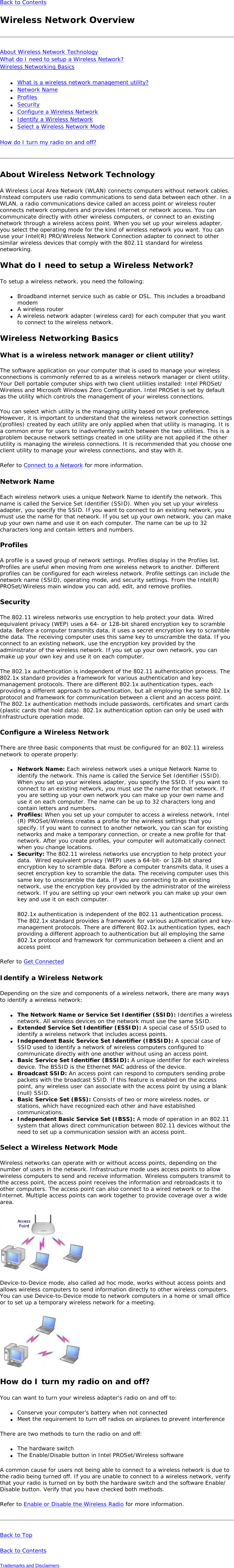 Back to Contents Wireless Network OverviewAbout Wireless Network Technology What do I need to setup a Wireless Network? Wireless Networking Basics ●     What is a wireless network management utility?●     Network Name●     Profiles●     Security●     Configure a Wireless Network●     Identify a Wireless Network●     Select a Wireless Network ModeHow do I turn my radio on and off? About Wireless Network TechnologyA Wireless Local Area Network (WLAN) connects computers without network cables. Instead computers use radio communications to send data between each other. In a WLAN, a radio communications device called an access point or wireless router connects network computers and provides Internet or network access. You can communicate directly with other wireless computers, or connect to an existing network through a wireless access point. When you set up your wireless adapter, you select the operating mode for the kind of wireless network you want. You can use your Intel(R) PRO/Wireless Network Connection adapter to connect to other similar wireless devices that comply with the 802.11 standard for wireless networking. What do I need to setup a Wireless Network? To setup a wireless network, you need the following:●     Broadband internet service such as cable or DSL. This includes a broadband modem●     A wireless router●     A wireless network adapter (wireless card) for each computer that you want to connect to the wireless network.Wireless Networking Basics What is a wireless network manager or client utility?The software application on your computer that is used to manage your wireless connections is commonly referred to as a wireless network manager or client utility. Your Dell portable computer ships with two client utilities installed: Intel PROSet/Wireless and Microsoft Windows Zero Configuration. Intel PROSet is set by default as the utility which controls the management of your wireless connections.You can select which utility is the managing utility based on your preference. However, it is important to understand that the wireless network connection settings (profiles) created by each utility are only applied when that utility is managing. It is a common error for users to inadvertently switch between the two utilities. This is a problem because network settings created in one utility are not applied if the other utility is managing the wireless connections. It is recommended that you choose one client utility to manage your wireless connections, and stay with it.Refer to Connect to a Network for more information. Network NameEach wireless network uses a unique Network Name to identify the network. This name is called the Service Set Identifier (SSID). When you set up your wireless adapter, you specify the SSID. If you want to connect to an existing network, you must use the name for that network. If you set up your own network, you can make up your own name and use it on each computer. The name can be up to 32 characters long and contain letters and numbers. ProfilesA profile is a saved group of network settings. Profiles display in the Profiles list. Profiles are useful when moving from one wireless network to another. Different profiles can be configured for each wireless network. Profile settings can include the network name (SSID), operating mode, and security settings. From the Intel(R) PROSet/Wireless main window you can add, edit, and remove profiles. SecurityThe 802.11 wireless networks use encryption to help protect your data. Wired equivalent privacy (WEP) uses a 64- or 128-bit shared encryption key to scramble data. Before a computer transmits data, it uses a secret encryption key to scramble the data. The receiving computer uses this same key to unscramble the data. If you connect to an existing network, use the encryption key provided by the administrator of the wireless network. If you set up your own network, you can make up your own key and use it on each computer. The 802.1x authentication is independent of the 802.11 authentication process. The 802.1x standard provides a framework for various authentication and key-management protocols. There are different 802.1x authentication types, each providing a different approach to authentication, but all employing the same 802.1x protocol and framework for communication between a client and an access point. The 802.1x authentication methods include passwords, certificates and smart cards (plastic cards that hold data). 802.1x authentication option can only be used with Infrastructure operation mode. Configure a Wireless NetworkThere are three basic components that must be configured for an 802.11 wireless network to operate properly: ●     Network Name: Each wireless network uses a unique Network Name to identify the network. This name is called the Service Set Identifier (SSID). When you set up your wireless adapter, you specify the SSID. If you want to connect to an existing network, you must use the name for that network. If you are setting up your own network you can make up your own name and use it on each computer. The name can be up to 32 characters long and contain letters and numbers.●     Profiles: When you set up your computer to access a wireless network, Intel(R) PROSet/Wireless creates a profile for the wireless settings that you specify. If you want to connect to another network, you can scan for existing networks and make a temporary connection, or create a new profile for that network. After you create profiles, your computer will automatically connect when you change locations.●     Security: The 802.11 wireless networks use encryption to help protect your data.  Wired equivalent privacy (WEP) uses a 64-bit- or 128-bit shared encryption key to scramble data. Before a computer transmits data, it uses a secret encryption key to scramble the data. The receiving computer uses this same key to unscramble the data. If you are connecting to an existing network, use the encryption key provided by the administrator of the wireless network. If you are setting up your own network you can make up your own key and use it on each computer. 802.1x authentication is independent of the 802.11 authentication process. The 802.1x standard provides a framework for various authentication and key-management protocols. There are different 802.1x authentication types, each providing a different approach to authentication but all employing the same 802.1x protocol and framework for communication between a client and an access point Refer to Get ConnectedIdentify a Wireless NetworkDepending on the size and components of a wireless network, there are many ways to identify a wireless network: ●     The Network Name or Service Set Identifier (SSID): Identifies a wireless network. All wireless devices on the network must use the same SSID. ●     Extended Service Set Identifier (ESSID): A special case of SSID used to identify a wireless network that includes access points. ●     Independent Basic Service Set Identifier (IBSSID): A special case of SSID used to identify a network of wireless computers configured to communicate directly with one another without using an access point. ●     Basic Service Set Identifier (BSSID): A unique identifier for each wireless device. The BSSID is the Ethernet MAC address of the device. ●     Broadcast SSID: An access point can respond to computers sending probe packets with the broadcast SSID. If this feature is enabled on the access point, any wireless user can associate with the access point by using a blank (null) SSID.●     Basic Service Set (BSS): Consists of two or more wireless nodes, or stations, which have recognized each other and have established communications. ●     Independent Basic Service Set (IBSS): A mode of operation in an 802.11 system that allows direct communication between 802.11 devices without the need to set up a communication session with an access point.Select a Wireless Network ModeWireless networks can operate with or without access points, depending on the number of users in the network. Infrastructure mode uses access points to allow wireless computers to send and receive information. Wireless computers transmit to the access point, the access point receives the information and rebroadcasts it to other computers. The access point can also connect to a wired network or to the Internet. Multiple access points can work together to provide coverage over a wide area.   Device-to-Device mode, also called ad hoc mode, works without access points and allows wireless computers to send information directly to other wireless computers. You can use Device-to-Device mode to network computers in a home or small office or to set up a temporary wireless network for a meeting.  How do I turn my radio on and off?You can want to turn your wireless adapter&apos;s radio on and off to:●     Conserve your computer’s battery when not connected ●     Meet the requirement to turn off radios on airplanes to prevent interferenceThere are two methods to turn the radio on and off:●     The hardware switch●     The Enable/Disable button in Intel PROSet/Wireless softwareA common cause for users not being able to connect to a wireless network is due to the radio being turned off. If you are unable to connect to a wireless network, verify that your radio is turned on by both the hardware switch and the software Enable/Disable button. Verify that you have checked both methods.Refer to Enable or Disable the Wireless Radio for more information.Back to Top Back to Contents Trademarks and Disclaimers